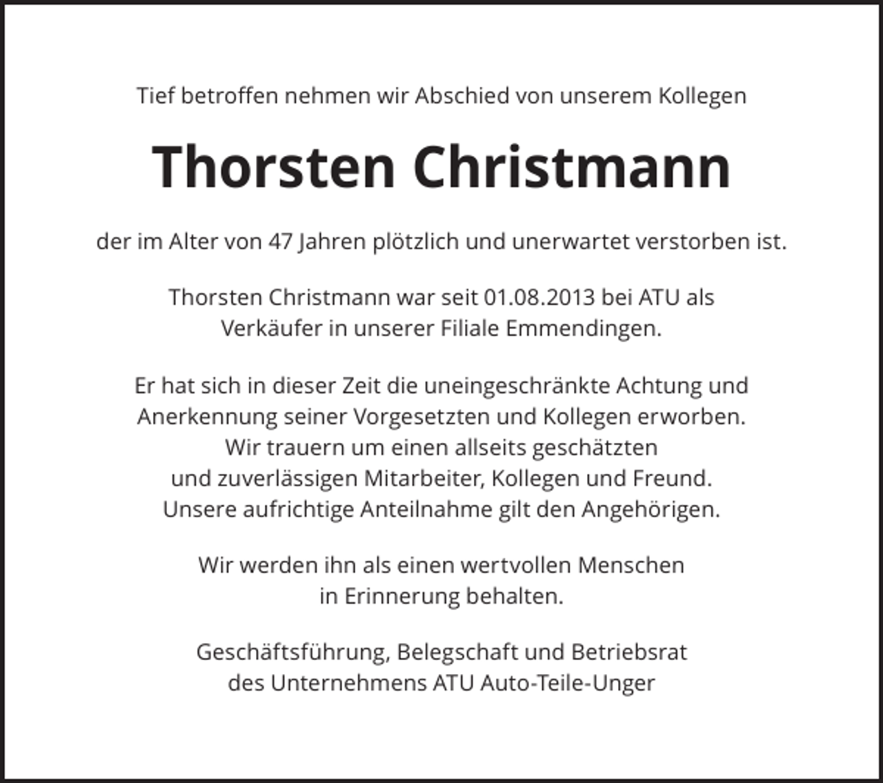 <p>Tief betroffen nehmen wir Abschied von unserem Kollegen</p><p>Thorsten Christmann<br />der im Alter von 47 Jahren plötzlich und unerwartet verstorben ist.<br />Thorsten Christmann war seit 01.08.2013 bei ATU als<br />Verkäufer in unserer Filiale Emmendingen.<br />Er hat sich in dieser Zeit die uneingeschränkte Achtung und<br />Anerkennung seiner Vorgesetzten und Kollegen erworben.<br />Wir trauern um einen allseits geschätzten<br />und zuverlässigen Mitarbeiter, Kollegen und Freund.<br />Unsere aufrichtige Anteilnahme gilt den Angehörigen.<br />Wir werden ihn als einen wertvollen Menschen<br />in Erinnerung behalten.<br />Geschäftsführung, Belegschaft und Betriebsrat<br />des Unternehmens ATU Auto-Teile-Unger</p>