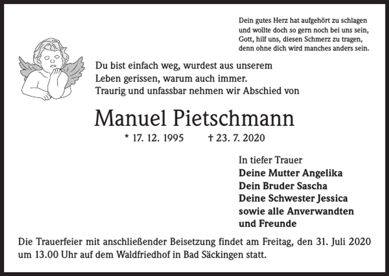 <p>Dein gutes Herz hat aufgehört zu schlagen<br />und wollte doch so gern noch bei uns sein,<br />Gott, hilf uns, diesen Schmerz zu tragen,<br />denn ohne dich wird manches anders sein.</p><p>Du bist einfach weg, wurdest aus unserem<br />Leben gerissen, warum auch immer.<br />Traurig und unfassbar nehmen wir Abschied von</p><p>Manuel Pietschmann<br />* 17. 12. 1995</p><p>† 23. 7. 2020</p><p>In tiefer Trauer<br />Deine Mutter Angelika<br />Dein Bruder Sascha<br />Deine Schwester Jessica<br />sowie alle Anverwandten<br />und Freunde<br />Die Trauerfeier mit anschließender Beisetzung findet am Freitag, den 31. Juli 2020<br />um 13.00 Uhr auf dem Waldfriedhof in Bad Säckingen statt.</p>