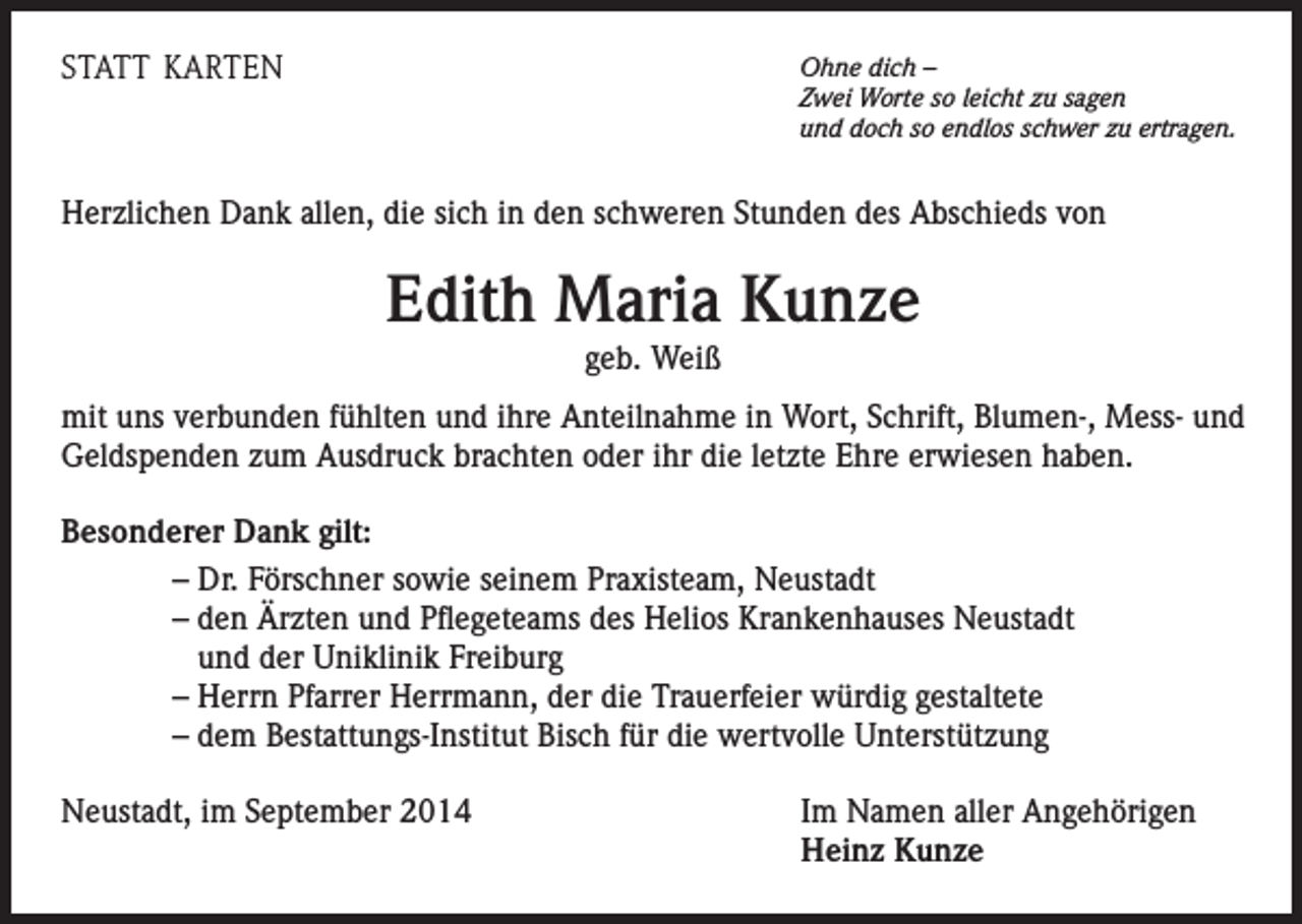 <p>STATT KARTEN</p><p>Ohne dich –<br />Zwei Worte so leicht zu sagen<br />und doch so endlos schwer zu ertragen.</p><p>Herzlichen Dank allen, die sich in den schweren Stunden des Abschieds von</p><p>Edith Maria Kunze<br />geb. Weiß<br />mit uns verbunden fühlten und ihre Anteilnahme in Wort, Schrift, Blumen-, Mess- und<br />Geldspenden zum Ausdruck brachten oder ihr die letzte Ehre erwiesen haben.<br />Besonderer Dank gilt:<br />– Dr. Förschner sowie seinem Praxisteam, Neustadt<br />– den Ärzten und Pflegeteams des Helios Krankenhauses Neustadt<br />und der Uniklinik Freiburg<br />– Herrn Pfarrer Herrmann, der die Trauerfeier würdig gestaltete<br />– dem Bestattungs-Institut Bisch für die wertvolle Unterstützung<br />Neustadt, im September 2014</p><p>Im Namen aller Angehörigen<br />Heinz Kunze</p>