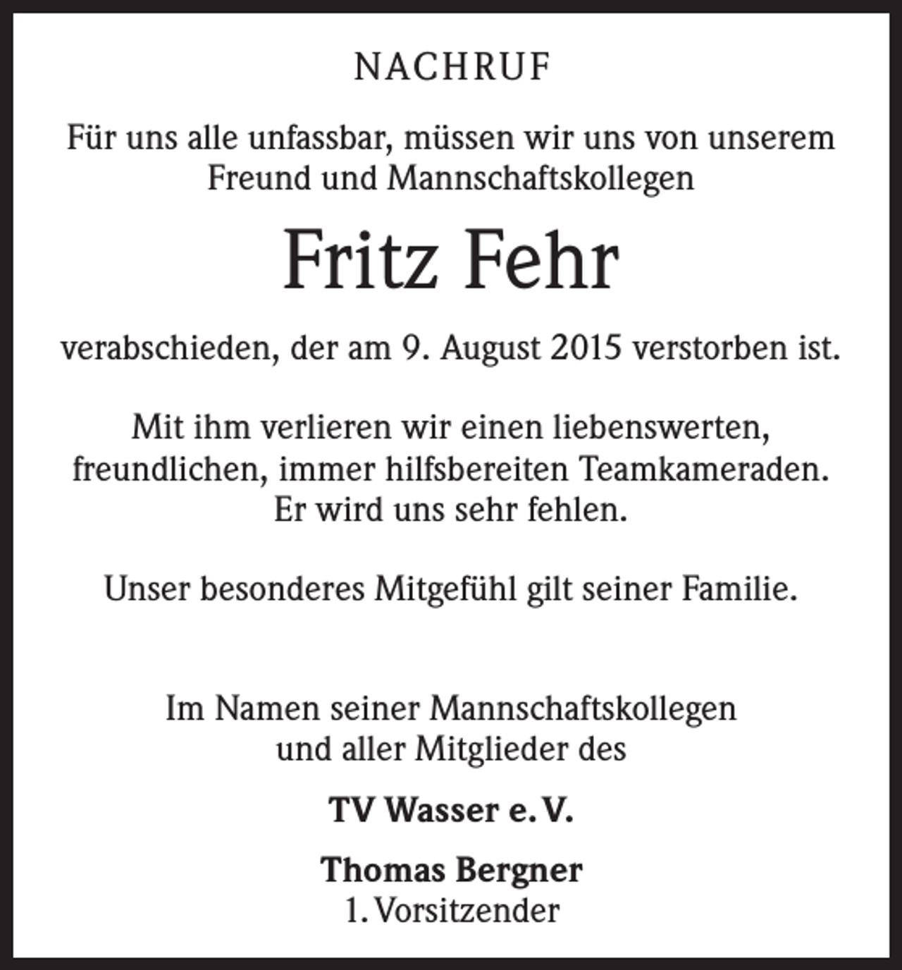 <p>NACH R U F<br />Für uns alle unfassbar, müssen wir uns von unserem<br />Freund und Mannschaftskollegen</p><p>Fritz Fehr<br />verabschieden, der am 9. August 2015 verstorben ist.<br />Mit ihm verlieren wir einen liebenswerten,<br />freundlichen, immer hilfsbereiten Teamkameraden.<br />Er wird uns sehr fehlen.<br />Unser besonderes Mitgefühl gilt seiner Familie.<br />Im Namen seiner Mannschaftskollegen<br />und aller Mitglieder des<br />TV Wasser e. V.<br />Thomas Bergner<br />1. Vorsitzender</p>