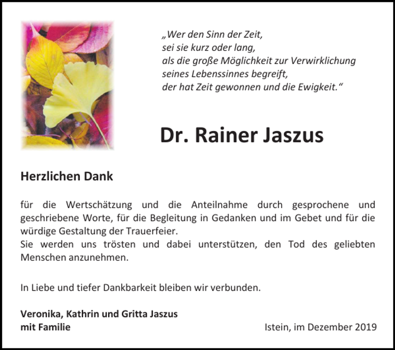 <p>„Wer den Sinn der Zeit,<br />sei sie kurz oder lang,<br />als die große Möglichkeit zur Verwirklichung<br />seines Lebenssinnes begreift,<br />der hat Zeit gewonnen und die Ewigkeit.“</p><p>Dr. Rainer Jaszus<br />Herzlichen Dank<br />für die Wertschätzung und die Anteilnahme durch gesprochene und<br />geschriebene Worte, für die Begleitung in Gedanken und im Gebet und für die<br />würdige Gestaltung der Trauerfeier.<br />Sie werden uns trösten und dabei unterstützen, den Tod des geliebten<br />Menschen anzunehmen.<br />In Liebe und tiefer Dankbarkeit bleiben wir verbunden.<br />Veronika, Kathrin und Gritta Jaszus<br />mit Familie</p><p>Istein, im Dezember 2019</p>