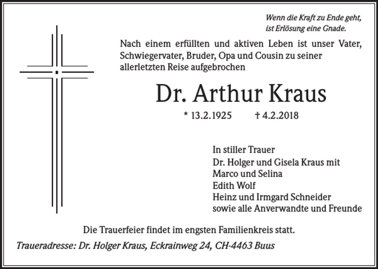 <p>Wenn die Kraft zu Ende geht,<br />ist Erlösung eine Gnade.</p><p>Nach einem erfüllten und aktiven Leben ist unser Vater,<br />Schwiegervater, Bruder, Opa und Cousin zu seiner<br />allerletzten Reise aufgebrochen</p><p>Dr. Arthur Kraus<br />* 13.2.1925</p><p>† 4.2.2018</p><p>In stiller Trauer<br />Dr. Holger und Gisela Kraus mit<br />Marco und Selina<br />Edith Wolf<br />Heinz und Irmgard Schneider<br />sowie alle Anverwandte und Freunde<br />Die Trauerfeier findet im engsten Familienkreis statt.<br />Traueradresse: Dr. Holger Kraus, Eckrainweg 24, CH-4463 Buus</p>