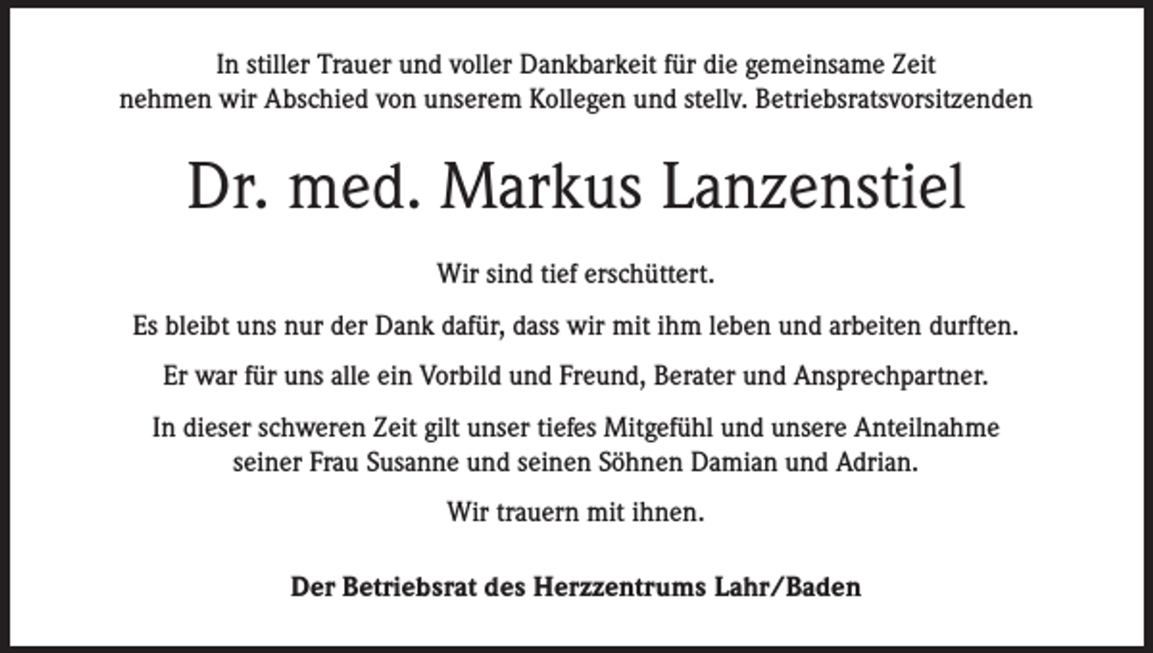 <p>In stiller Trauer und voller Dankbarkeit für die gemeinsame Zeit<br />nehmen wir Abschied von unserem Kollegen und stellv. Betriebsratsvorsitzenden</p><p>Dr. med. Markus Lanzenstiel<br />Wir sind tief erschüttert.<br />Es bleibt uns nur der Dank dafür, dass wir mit ihm leben und arbeiten durften.<br />Er war für uns alle ein Vorbild und Freund, Berater und Ansprechpartner.<br />In dieser schweren Zeit gilt unser tiefes Mitgefühl und unsere Anteilnahme<br />seiner Frau Susanne und seinen Söhnen Damian und Adrian.<br />Wir trauern mit ihnen.<br />Der Betriebsrat des Herzzentrums Lahr/Baden</p>