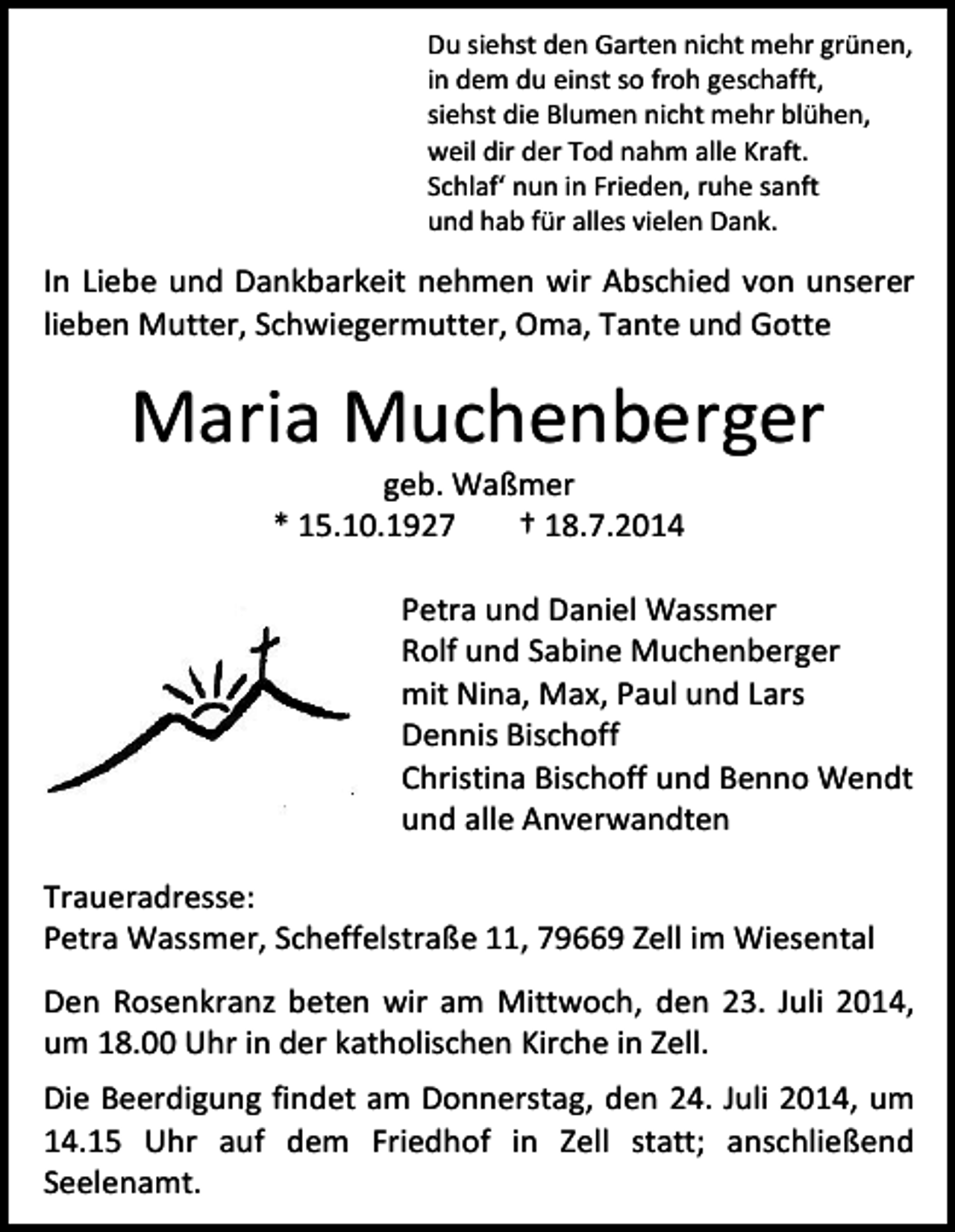 <p>Du siehst den Garten nicht mehr grünen,<br />in dem du einst so froh geschafft,<br />siehst die Blumen nicht mehr blühen,<br />weil dir der Tod nahm alle Kraft.<br />Schlaf‘ nun in Frieden, ruhe sanft<br />und hab für alles vielen Dank.</p><p>In Liebe und Dankbarkeit nehmen wir Abschied von unserer<br />lieben Mutter, Schwiegermutter, Oma, Tante und Gotte</p><p>Maria Muchenberger<br />geb. Waßmer<br />* 15.10.1927<br />† 18.7.2014</p><p>Petra und Daniel Wassmer<br />Rolf und Sabine Muchenberger<br />mit Nina, Max, Paul und Lars<br />Dennis Bischoff<br />Christina Bischoff und Benno Wendt<br />und alle Anverwandten<br />Traueradresse:<br />Petra Wassmer, Scheffelstraße 11, 79669 Zell im Wiesental<br />Den Rosenkranz beten wir am Mittwoch, den 23. Juli 2014,<br />um 18.00 Uhr in der katholischen Kirche in Zell.<br />Die Beerdigung findet am Donnerstag, den 24. Juli 2014, um<br />14.15 Uhr auf dem Friedhof in Zell statt; anschließend<br />Seelenamt.</p>