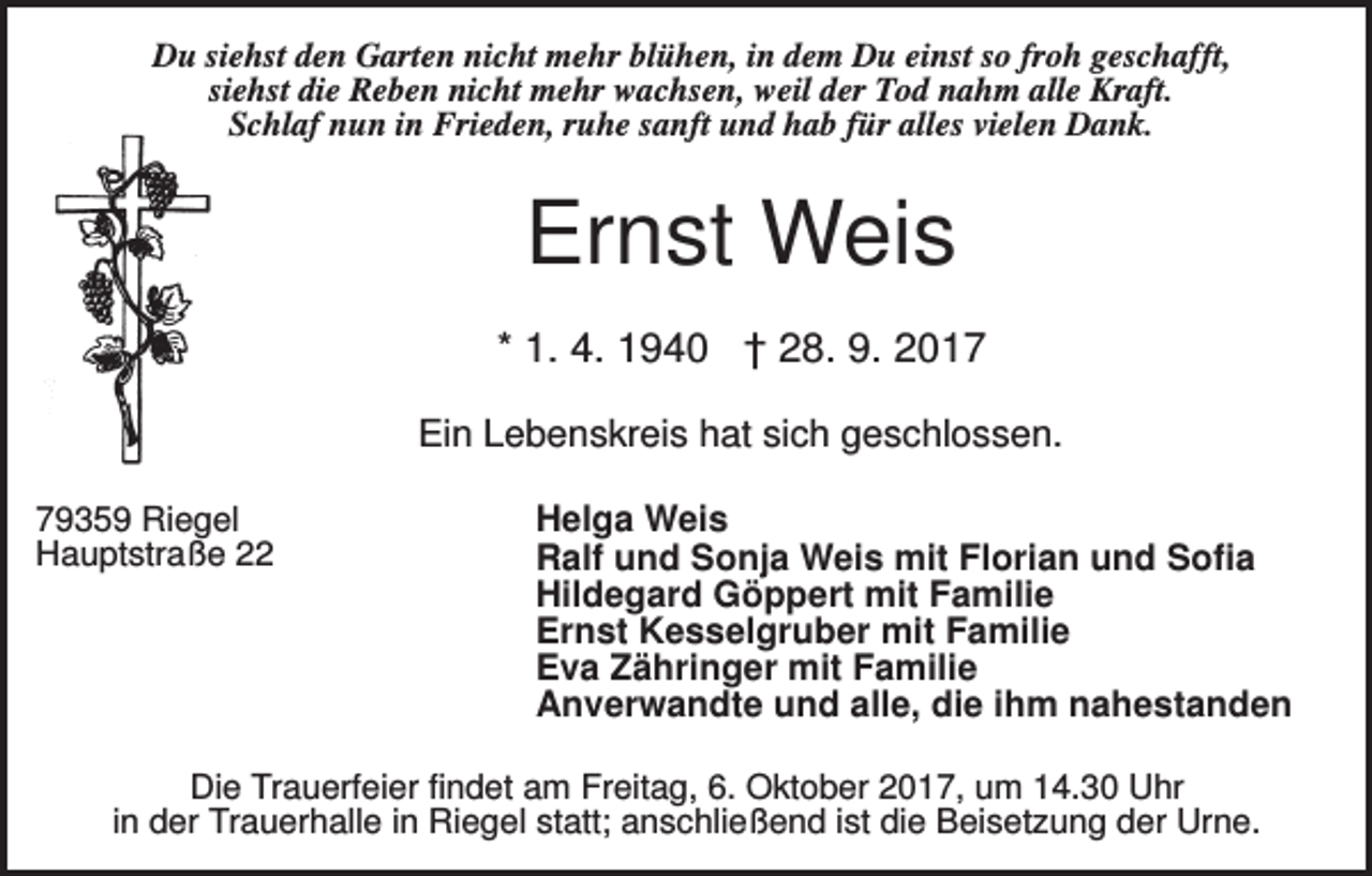<p>Du siehst den Garten nicht mehr blühen, in dem Du einst so froh geschafft,<br />siehst die Reben nicht mehr wachsen, weil der Tod nahm alle Kraft.<br />Schlaf nun in Frieden, ruhe sanft und hab für alles vielen Dank.</p><p>Ernst Weis<br />* 1. 4. 1940 † 28. 9. 2017<br />Ein Lebenskreis hat sich geschlossen.<br />79359 Riegel<br />Hauptstraße 22</p><p>Helga Weis<br />Ralf und Sonja Weis mit Florian und Sofia<br />Hildegard Göppert mit Familie<br />Ernst Kesselgruber mit Familie<br />Eva Zähringer mit Familie<br />Anverwandte und alle, die ihm nahestanden</p><p>Die Trauerfeier findet am Freitag, 6. Oktober 2017, um 14.30 Uhr<br />in der Trauerhalle in Riegel statt; anschließend ist die Beisetzung der Urne.</p>