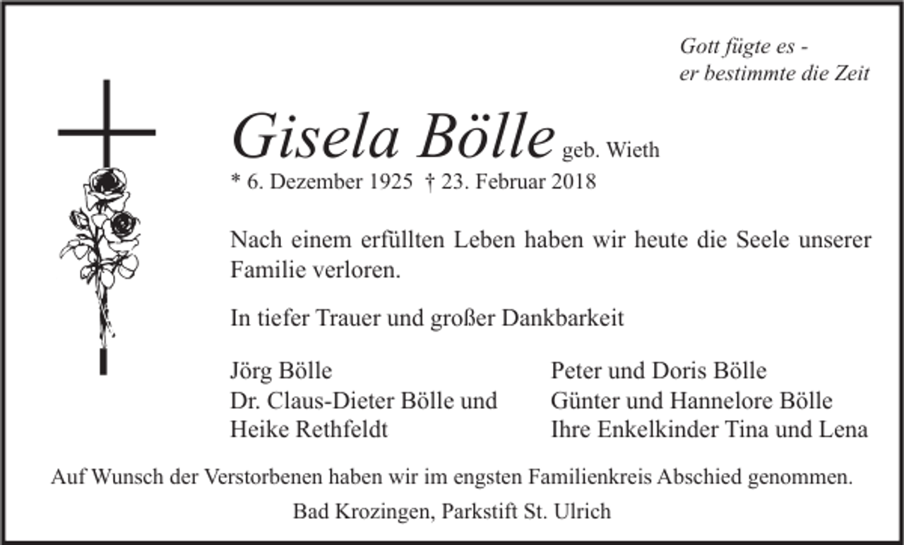 <p>G ott f fügte<br />Gott<br />ü gt e eses- er bestimmte<br />er<br />b esti m mt e die<br />di e Zeit<br />Z eit</p><p>Gisela<br />Gis<br />el a BBölle<br />öll e</p><p>ggeb.<br />e b. Wieth<br />Wi et h<br />** 6.<br />6. Dezember<br />D e z e m b er 11925<br />9 2 5 †† 223.<br />3. Februar<br />F e br u ar 22</p><p>N a c h eieinem<br />Nach<br />n e m erf<br />erfüllten<br />üllt e n LLeben<br />e b e n hhaben<br />a b e n wir<br />wir hheute<br />e ut e didie<br />e SSeele<br />e el e uunserer<br />ns er er<br />FFamilie<br />a mili e vverloren.<br />erl or e n.<br />IInn ti<br />ef er Trauer<br />Tr a u er und<br />u n d großer<br />gr o ß er Dankbarkeit<br />D a n k b ar k eit<br />tiefer<br />JJörg<br />ör g Bölle<br />B öll e<br />Dr. Cl<br />Claus-Dieter<br />Dr.<br />a us- Di et er BBölle<br />öll e uund<br />nd<br />HHeike<br />ei k e RRethfeldt<br />et hf el dt</p><p>PPeter<br />et er uund<br />n d Doris<br />D oris Bölle<br />B öll e<br />GGünter<br />ü nt er uund<br />n d HHannelore<br />a n n el or e BBölle<br />öll e<br />IIhre<br />hr e Enkelkinder<br />E n k el ki n d er Tina<br />Ti n a und<br />u n d Lena<br />Le na</p><p>AAuf<br />uf Wunsch<br />W u ns c h dder<br />er Verst<br />Verstorbenen<br />or b e n e n hhaben<br />a b e n wir<br />wiri im<br />m eengsten<br />n gst e n FFamilienkreis<br />a mili e n kr eis AAbschied<br />bs c hi e d ggenommen.<br />e n o m m e n.<br />BBad<br />a d Krozingen,<br />Kr o zi n g e n, PParkstift<br />ar kstift St.<br />St. Ulrich<br />Ulri c h</p>