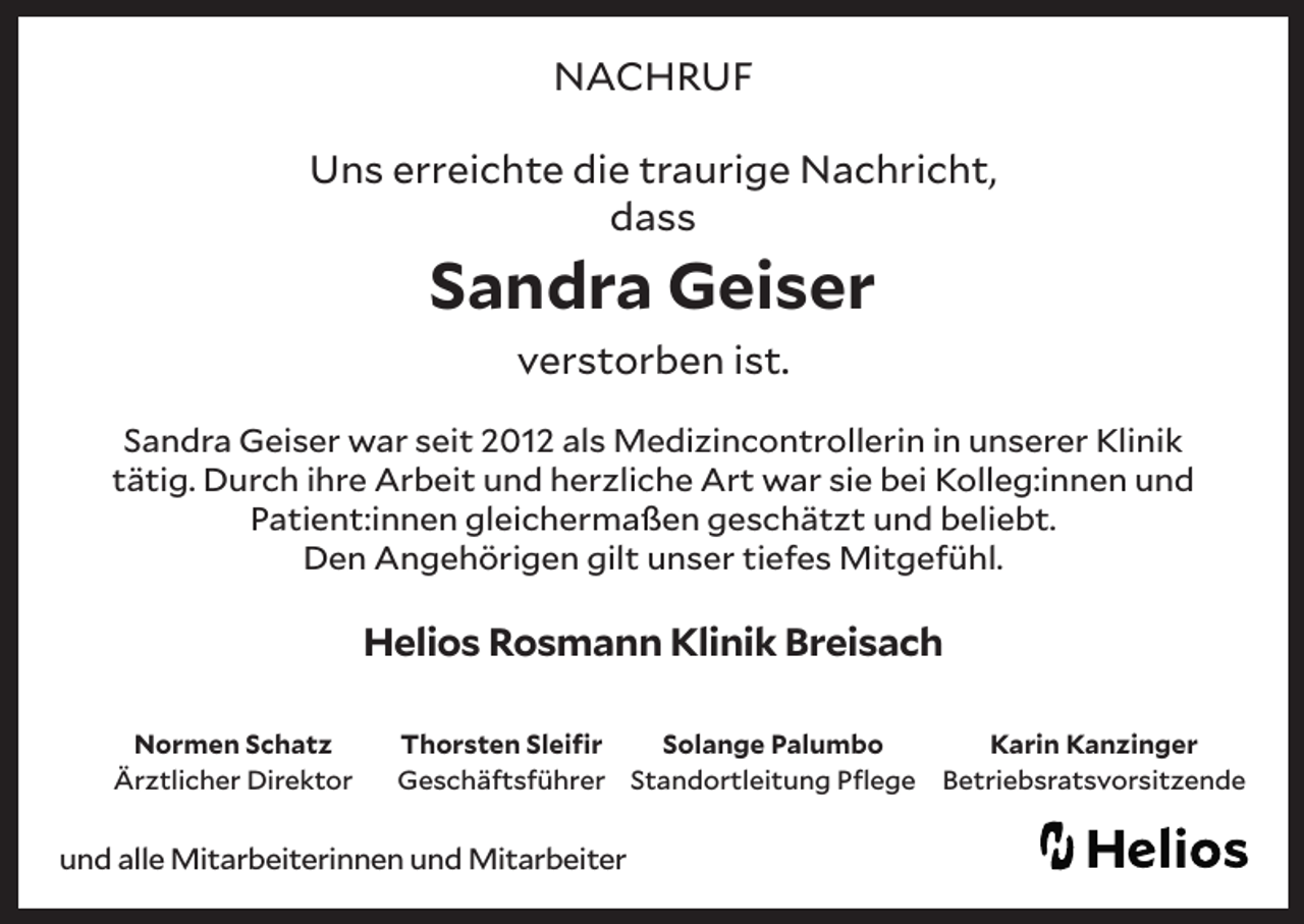 <p>NACHRUF<br />Uns erreichte die traurige Nachricht,<br />dass</p><p>Sandra Geiser<br />verstorben ist.</p><p>Sandra Geiser war seit 2012 als Medizincontrollerin in unserer Klinik<br />tätig. Durch ihre Arbeit und herzliche Art war sie bei Kolleg:innen und<br />Patient:innen gleichermaßen geschätzt und beliebt.<br />Den Angehörigen gilt unser tiefes Mitgefühl.</p><p>Helios Rosmann Klinik Breisach<br />Normen Schatz<br />Ärztlicher Direktor</p><p>Thorsten Sleifir<br />Solange Palumbo<br />Geschäftsführer Standortleitung Pflege</p><p>und alle Mitarbeiterinnen und Mitarbeiter</p><p>Karin Kanzinger<br />Betriebsratsvorsitzende</p>