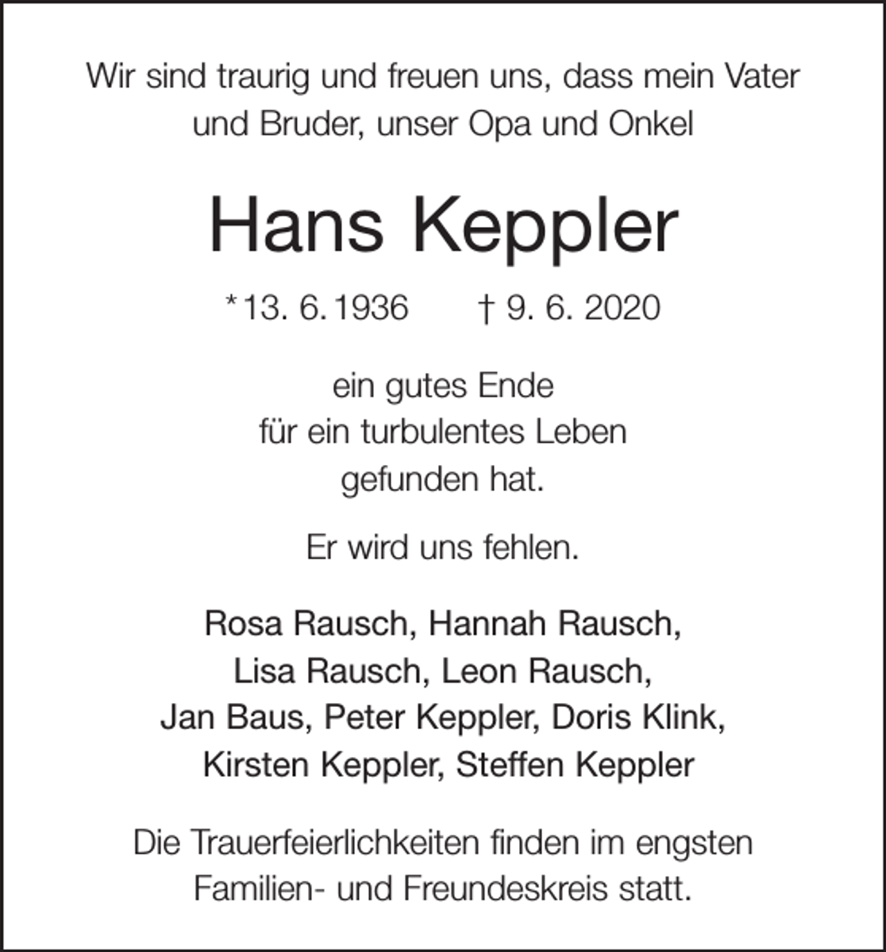 <p>Wir sind traurig und freuen uns, dass mein Vater<br />und Bruder, unser Opa und Onkel</p><p>Hans Keppler<br />* 13. 6. 1936 † 9. 6. 2020<br />ein gutes Ende<br />für ein turbulentes Leben<br />gefunden hat.<br />Er wird uns fehlen.<br />Rosa Rausch, Hannah Rausch,<br />Lisa Rausch, Leon Rausch,<br />Jan Baus, Peter Keppler, Doris Klink,<br />Kirsten Keppler, Steffen Keppler<br />Die Trauerfeierlichkeiten finden im engsten<br />Familien- und Freundeskreis statt.</p>