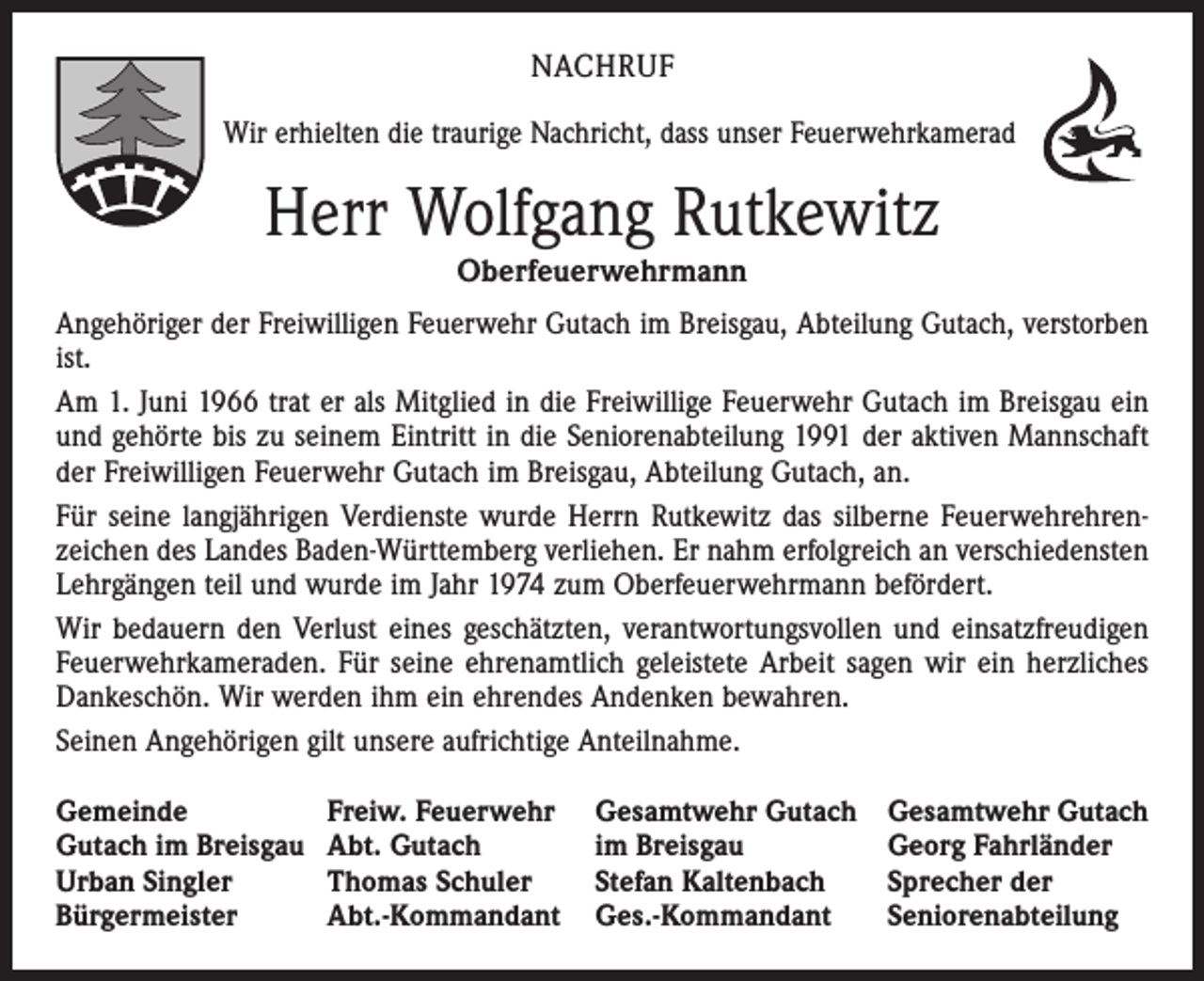 <p>NACHRUF<br />Wir erhielten die traurige Nachricht, dass unser Feuerwehrkamerad</p><p>Herr Wolfgang Rutkewitz<br />Oberfeuerwehrmann</p><p>Angehöriger der Freiwilligen Feuerwehr Gutach im Breisgau, Abteilung Gutach, verstorben<br />ist.<br />Am 1. Juni 1966 trat er als Mitglied in die Freiwillige Feuerwehr Gutach im Breisgau ein<br />und gehörte bis zu seinem Eintritt in die Seniorenabteilung 1991 der aktiven Mannschaft<br />der Freiwilligen Feuerwehr Gutach im Breisgau, Abteilung Gutach, an.<br />Für seine langjährigen Verdienste wurde Herrn Rutkewitz das silberne Feuerwehrehren­<br />zeichen des Landes Baden-Württemberg verliehen. Er nahm erfolgreich an verschiedensten<br />Lehrgängen teil und wurde im Jahr 1974 zum Oberfeuerwehrmann befördert.<br />Wir bedauern den Verlust eines geschätzten, verantwortungsvollen und einsatzfreudigen<br />Feuerwehrkameraden. Für seine ehrenamtlich geleistete Arbeit sagen wir ein herzliches<br />Dankeschön. Wir werden ihm ein ehrendes Andenken bewahren.<br />Seinen Angehörigen gilt unsere aufrichtige Anteilnahme.<br />Gemeinde<br />Gutach im Breisgau<br />Urban Singler<br />Bürgermeister</p><p>Freiw. Feuerwehr<br />Abt. Gutach<br />Thomas Schuler<br />Abt.-Kommandant</p><p>Gesamtwehr Gutach<br />im Breisgau<br />Stefan Kaltenbach<br />Ges.-Kommandant</p><p>Gesamtwehr Gutach<br />Georg Fahrländer<br />Sprecher der<br />Seniorenabteilung</p>