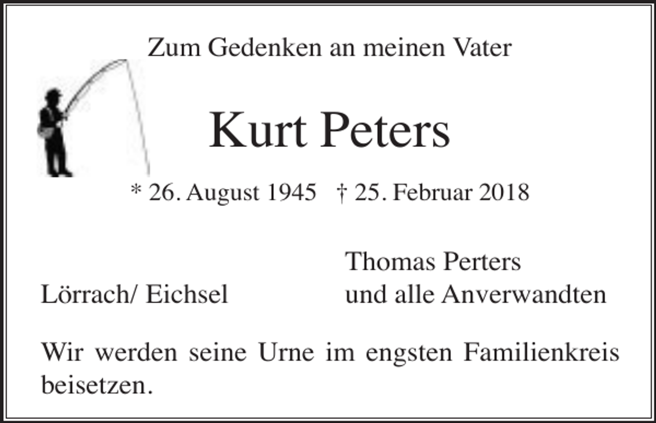 <p>Zum Gedenken an meinen Vater</p><p>Kurt Peters<br />* 26. August 1945 † 25. Februar 2018</p><p>Lörrach/ Eichsel</p><p>Thomas Perters<br />und alle Anverwandten</p><p>Wir werden seine Urne im engsten Familienkreis<br />beisetzen.</p>