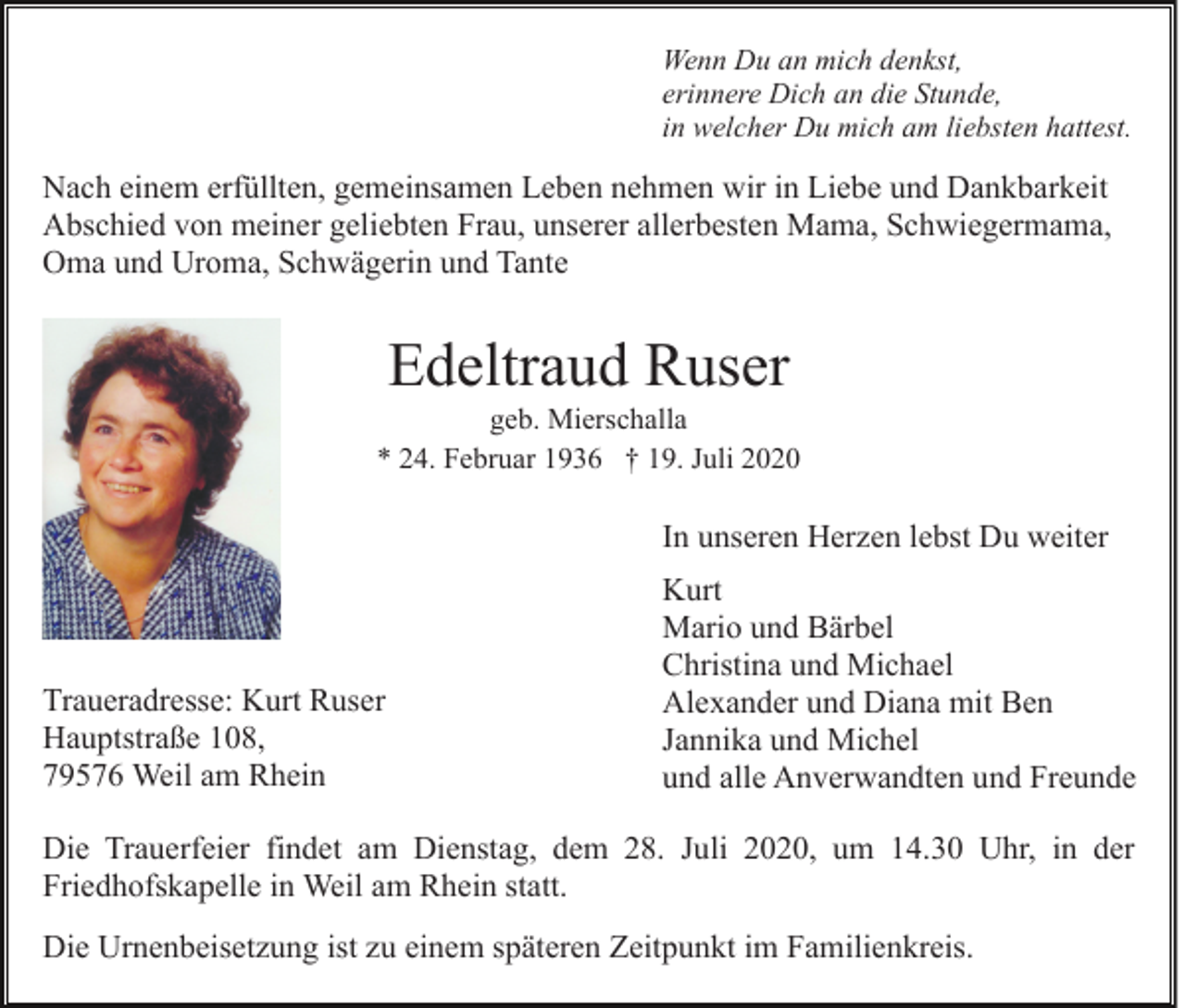 <p>Wenn Du an mich denkst,<br />erinnere Dich an die Stunde,<br />in welcher Du mich am liebsten hattest.</p><p>Nach einem erfüllten, gemeinsamen Leben nehmen wir in Liebe und Dankbarkeit<br />Abschied von meiner geliebten Frau, unserer allerbesten Mama, Schwiegermama,<br />Oma und Uroma, Schwägerin und Tante</p><p>Edeltraud Ruser<br />geb. Mierschalla<br />* 24. Februar 1936 † 19. Juli 2020</p><p>In unseren Herzen lebst Du weiter</p><p>Traueradresse: Kurt Ruser<br />Hauptstraße 108,<br />79576 Weil am Rhein</p><p>Kurt<br />Mario und Bärbel<br />Christina und Michael<br />Alexander und Diana mit Ben<br />Jannika und Michel<br />und alle Anverwandten und Freunde</p><p>Die Trauerfeier findet am Dienstag, dem 28. Juli 2020, um 14.30 Uhr, in der<br />Friedhofskapelle in Weil am Rhein statt.<br />Die Urnenbeisetzung ist zu einem späteren Zeitpunkt im Familienkreis.</p>