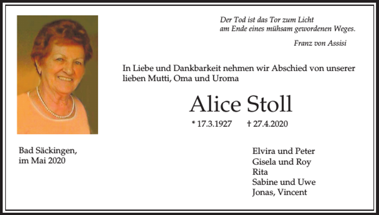 <p>Der Tod ist das Tor zum Licht<br />am Ende eines mühsam gewordenen Weges.<br />Franz von Assisi</p><p>In Liebe und Dankbarkeit nehmen wir Abschied von unserer<br />lieben Mutti, Oma und Uroma</p><p>Alice Stoll<br />* 17.3.1927<br />Bad Säckingen,<br />im Mai 2020</p><p>† 27.4.2020<br />Elvira und Peter<br />Gisela und Roy<br />Rita<br />Sabine und Uwe<br />Jonas, Vincent</p>
