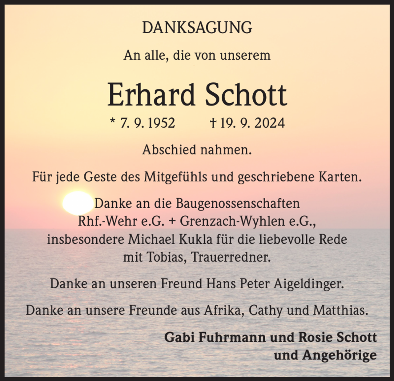 <p>DANKSAGUNG<br />An alle, die von unserem</p><p>Erhard Schott<br />* 7. 9. 1952</p><p>† 19. 9. 2024</p><p>Abschied nahmen.<br />Für jede Geste des Mitgefühls und geschriebene Karten.<br />Danke an die Baugenossenschaften<br />Rhf.-Wehr e.G. + Grenzach-Wyhlen e.G.,<br />insbesondere Michael Kukla für die liebevolle Rede<br />mit Tobias, Trauerredner.<br />Danke an unseren Freund Hans Peter Aigeldinger.<br />Danke an unsere Freunde aus Afrika, Cathy und Matthias.<br />Gabi Fuhrmann und Rosie Schott<br />und Angehörige</p>