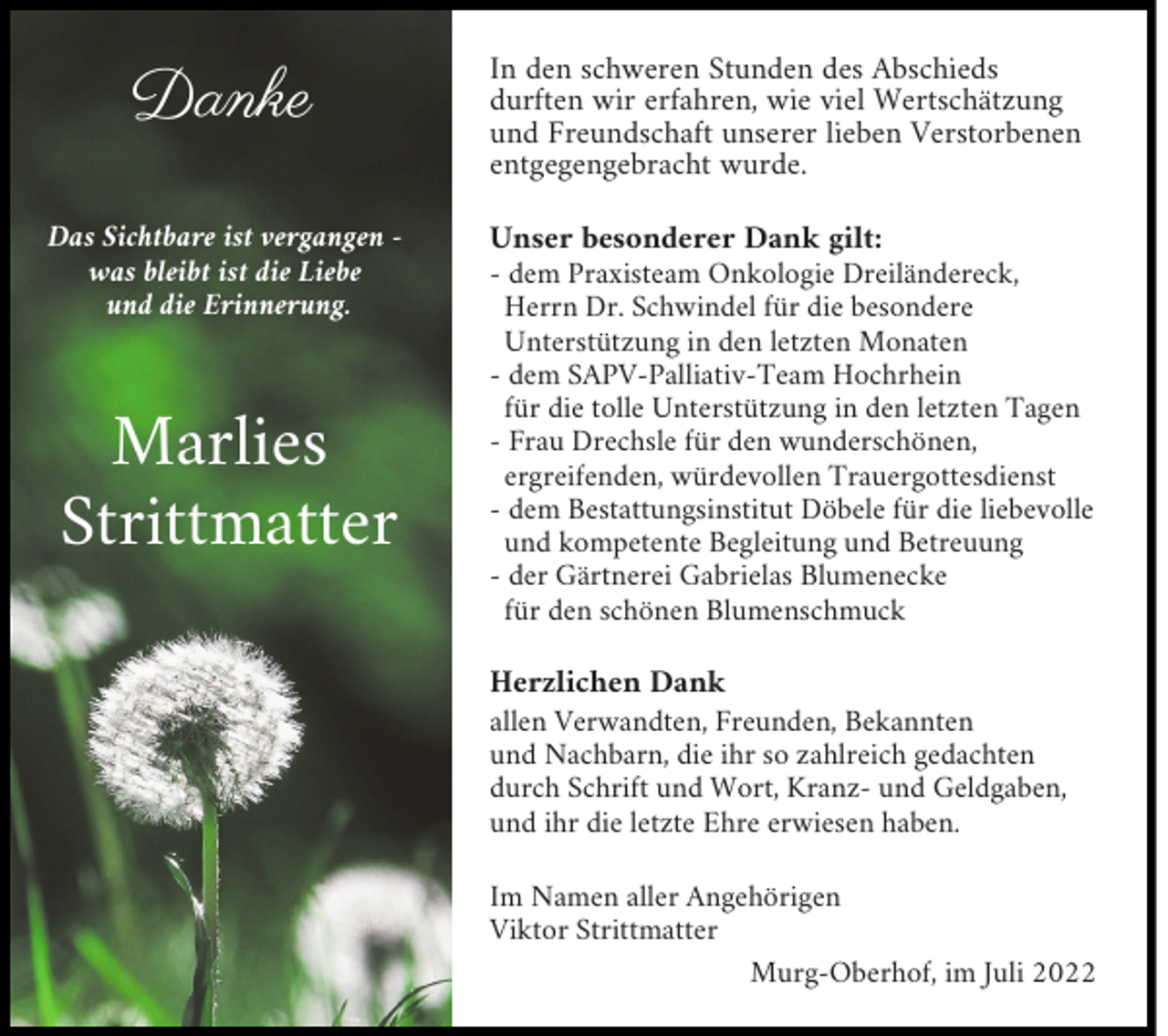 <p>Danke</p><p>In den schweren Stunden des Abschieds<br />durften wir erfahren, wie viel Wertschätzung<br />und Freundschaft unserer lieben Verstorbenen<br />entgegengebracht wurde.</p><p>Das Sichtbare ist vergangen was bleibt ist die Liebe<br />und die Erinnerung.</p><p>Unser besonderer Dank gilt:<br />- dem Praxisteam Onkologie Dreiländereck,<br />Herrn Dr. Schwindel für die besondere<br />Unterstützung in den letzten Monaten<br />- dem SAPV-Palliativ-Team Hochrhein<br />für die tolle Unterstützung in den letzten Tagen<br />- Frau Drechsle für den wunderschönen,<br />ergreifenden, würdevollen Trauergottesdienst<br />- dem Bestattungsinstitut Döbele für die liebevolle<br />und kompetente Begleitung und Betreuung<br />- der Gärtnerei Gabrielas Blumenecke<br />für den schönen Blumenschmuck</p><p>Marlies<br />Strittmatter</p><p>Herzlichen Dank<br />allen Verwandten, Freunden, Bekannten<br />und Nachbarn, die ihr so zahlreich gedachten<br />durch Schrift und Wort, Kranz- und Geldgaben,<br />und ihr die letzte Ehre erwiesen haben.<br />Im Namen aller Angehörigen<br />Viktor Strittmatter<br />Murg-Oberhof, im Juli 2022</p>