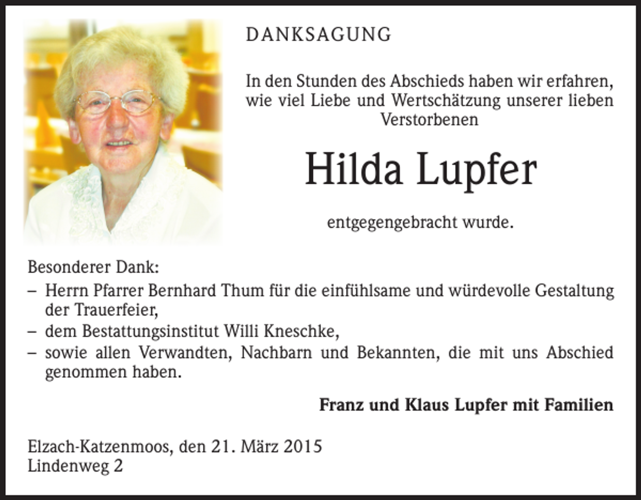 <p>DANKSAGUNG<br />In den Stunden des Abschieds haben wir erfahren,<br />wie viel Liebe und Wertschätzung unserer lieben<br />Verstorbenen</p><p>Hilda Lupfer<br />entgegengebracht wurde.<br />Besonderer Dank:<br />– Herrn Pfarrer Bernhard Thum für die einfühlsame und würdevolle Gestaltung<br />der Trauerfeier,<br />– dem Bestattungsinstitut Willi Kneschke,<br />– sowie allen Verwandten, Nachbarn und Bekannten, die mit uns Abschied<br />­genommen haben.</p><p>Franz und Klaus Lupfer mit Familien</p><p>Elzach-Katzenmoos, den 21. März 2015<br />Lindenweg 2</p>