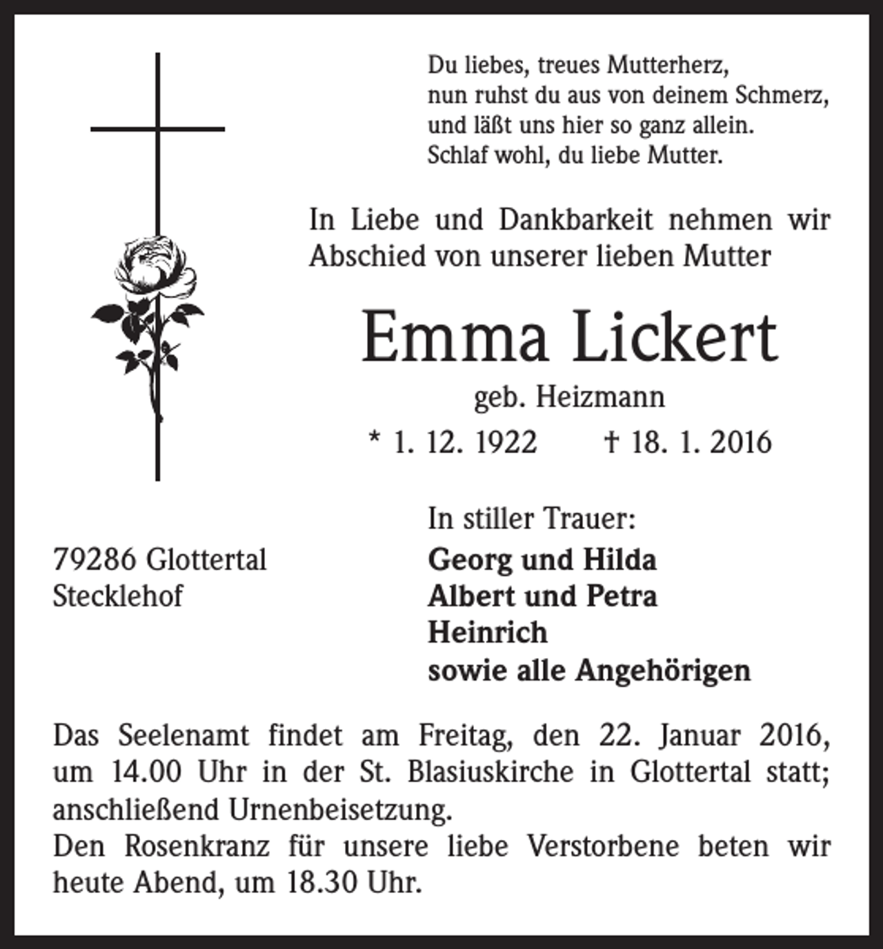 <p>Du liebes, treues Mutterherz,<br />nun ruhst du aus von deinem Schmerz,<br />und läßt uns hier so ganz allein.<br />Schlaf wohl, du liebe Mutter.</p><p>In Liebe und Dankbarkeit nehmen wir<br />Abschied von unserer lieben Mutter</p><p>Emma Lickert<br />geb. Heizmann<br />* 1. 12. 1922 † 18. 1. 2016</p><p>79286 Glottertal<br />Stecklehof</p><p>In stiller Trauer:<br />Georg und Hilda<br />Albert und Petra<br />Heinrich<br />sowie alle Angehörigen</p><p>Das Seelenamt findet am Freitag, den 22. Januar 2016,<br />um 14.00 Uhr in der St. Blasiuskirche in Glottertal statt;<br />anschließend Urnenbeisetzung.<br />Den Rosenkranz für unsere liebe Verstorbene beten wir<br />heute Abend, um 18.30 Uhr.</p>