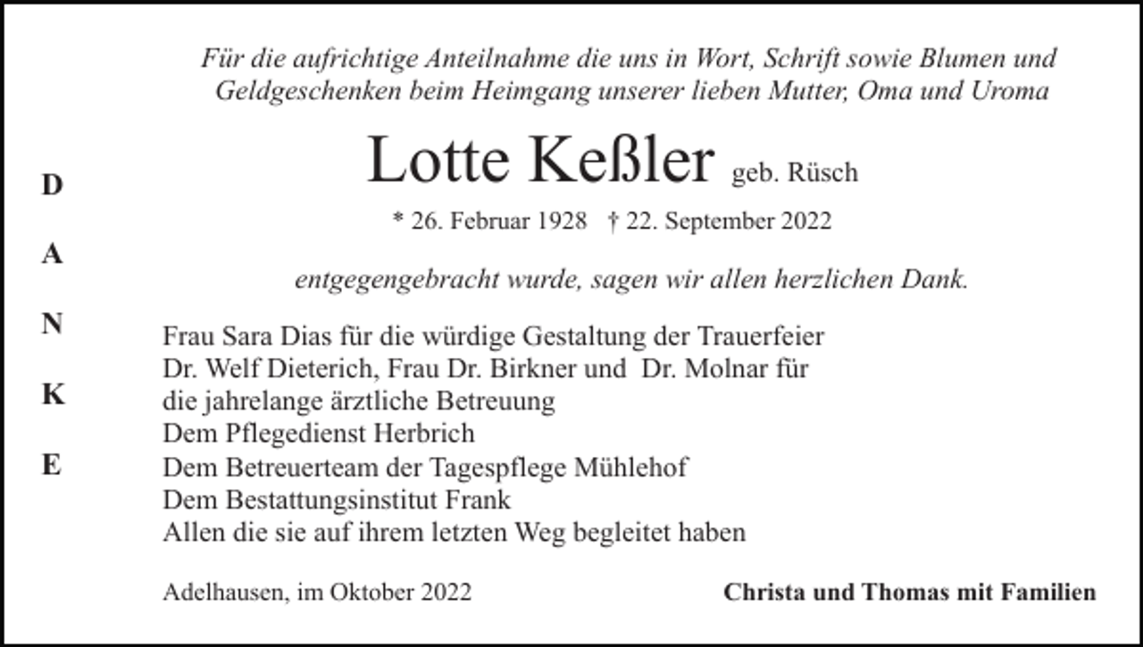 <p>Für die aufrichtige Anteilnahme die uns in Wort, Schrift sowie Blumen und<br />Geldgeschenken beim Heimgang unserer lieben Mutter, Oma und Uroma</p><p>D</p><p>Lotte Keßler geb. Rüsch<br />* 26. Februar 1928 † 22. September 2022</p><p>A<br />N<br />K<br />E</p><p>entgegengebracht wurde, sagen wir allen herzlichen Dank.<br />Frau Sara Dias für die würdige Gestaltung der Trauerfeier<br />Dr. Welf Dieterich, Frau Dr. Birkner und Dr. Molnar für<br />die jahrelange ärztliche Betreuung<br />Dem Pflegedienst Herbrich<br />Dem Betreuerteam der Tagespflege Mühlehof<br />Dem Bestattungsinstitut Frank<br />Allen die sie auf ihrem letzten Weg begleitet haben<br />Adelhausen, im Oktober 2022</p><p>Christa und Thomas mit Familien</p>