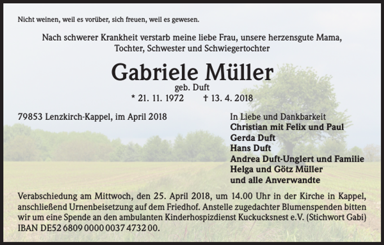 <p>Nicht weinen, weil es vorüber, sich freuen, weil es gewesen.</p><p>Nach schwerer Krankheit verstarb meine liebe Frau, unsere herzensgute Mama,<br />Tochter, Schwester und Schwiegertochter</p><p>Gabriele Müller<br />geb. Duft<br />* 21. 11. 1972 † 13. 4. 2018</p><p>79853 Lenzkirch-Kappel, im April 2018</p><p>In Liebe und Dankbarkeit<br />Christian mit Felix und Paul<br />Gerda Duft<br />Hans Duft<br />Andrea Duft-Unglert und Familie<br />Helga und Götz Müller<br />und alle Anverwandte</p><p>Verabschiedung am Mittwoch, den 25. April 2018, um 14.00 Uhr in der Kirche in Kappel,<br />anschließend Urnenbeisetzung auf dem Friedhof. Anstelle zugedachter Blumenspenden bitten<br />wir um eine Spende an den ambulanten Kinderhospizdienst Kuckucksnest e.V. (Stichwort Gabi)<br />IBAN DE52 6809 0037 4732 00.</p>