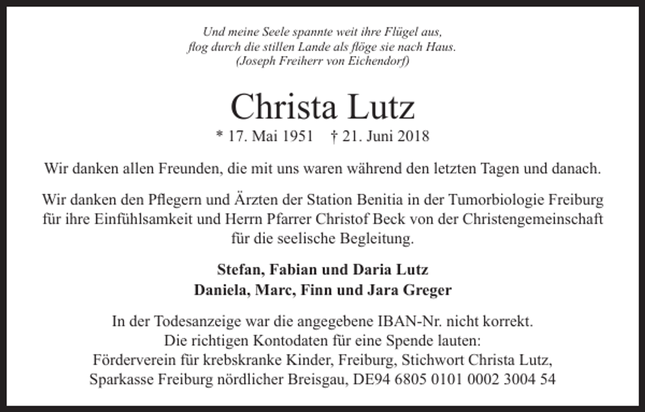 <p>Und meine Seele spannte weit ihre Flügel aus,<br />flog durch die stillen Lande als flöge sie nach Haus.<br />(Joseph Freiherr von Eichendorf)</p><p>Christa Lutz</p><p>* 17. Mai 1951 † 21. Juni 2018<br />Wir danken allen Freunden, die mit uns waren während den letzten Tagen und danach.<br />Wir danken den Pflegern und Ärzten der Station Benitia in der Tumorbiologie Freiburg<br />für ihre Einfühlsamkeit und Herrn Pfarrer Christof Beck von der Christengemeinschaft<br />für die seelische Begleitung.<br />Stefan, Fabian und Daria Lutz<br />Daniela, Marc, Finn und Jara Greger<br />In der Todesanzeige war die angegebene IBAN-Nr. nicht korrekt.<br />Die richtigen Kontodaten für eine Spende lauten:<br />Förderverein für krebskranke Kinder, Freiburg, Stichwort Christa Lutz,<br />Sparkasse Freiburg nördlicher Breisgau, DE94 6805 0101 0002 3004 54</p>