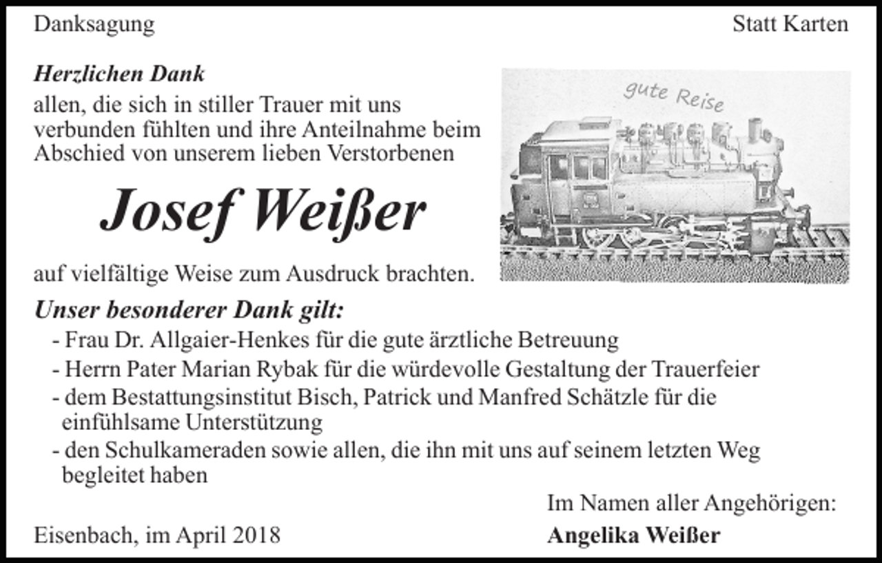 <p>DDanksagung<br />a n ks a g u n g<br />HHerzlichen<br />erzli c h e n DDank<br />ank<br />allen,<br />sich<br />stiller<br />all<br />e n, die<br />di e si<br />c h iinn still<br />er Trauer<br />Tr a u er mit<br />mit uns<br />u ns<br />vverbunden<br />er b u n d e n ffühlten<br />ü hlt e n uund<br />n d iihre<br />h r e Anteilnahme<br />A nt eil n a h m e beim<br />b ei m<br />AAbschied<br />bs c hi e d vvon<br />o n uunserem<br />ns er e m lilieben<br />e b e n Verstorbenen<br />Verst or b e n e n</p><p>Statt<br />St<br />att Karten<br />K art e n<br />g ut e<br />R ei s e</p><p>JJosef<br />os ef Weißer<br />Wei ß er</p><p>aauf<br />uf vielfältige<br />vi elf älti g e Weise<br />Weis e zzum<br />u m Ausdruck<br />A us dr u c k brachten.<br />br a c ht e n.</p><p>UUnser<br />ns er bbesonderer<br />es o n d er er DDank<br />a n k gilt:<br />gilt:</p><p>- Frau<br />Fr a u Dr.<br />Dr. Allgaier-Henkes<br />All g ai er- H e n k es ffür<br />ür die<br />di e gute<br />g ut e ärztliche<br />är ztli c h e Betreuung<br />B e tr e u u n g<br />- Herrn<br />H err n Pater<br />P at er Marian<br />M ari a n Rybak<br />R y ba k ffür<br />ür die<br />di e würdevolle<br />w ür d e v oll e Gestaltung<br />G es t alt u n g der<br />d er Trauerfeier<br />Tr a u erf ei er<br />- dem<br />d e m Bestattungsinstitut<br />B est att u n gsi nstit ut Bis<br />c h, PPatrick<br />atri c k uund<br />n d Manfred<br />M a nfr e d Schätzle<br />S c h ät zl e ffür<br />ür di<br />e<br />Bisch,<br />die<br />einfühlsame<br />ei nf ü hls a m e Unterstützung<br />U nt erst üt z u n g<br />- den<br />d e n Schulkameraden<br />S c h ul k a m er a d e n sowie<br />s o wi e allen,<br />all e n, die<br />di e iihn<br />h n mit<br />mit uns<br />u ns auf<br />a uf seinem<br />s ei n e m lletzten<br />et zt e n Weg<br />We g<br />bbegleitet<br />e gl eit et hhaben<br />a be n<br />Im<br />I m Namen<br />N a m e n aller<br />all er Angehörigen:<br />A n g e h örig e n:<br />Eisenbach,<br />Eis<br />e n b a c h, i im<br />m April<br />A pril 22<br />Angelika<br />A n g eli k a Weißer<br />Wei ß e r</p>