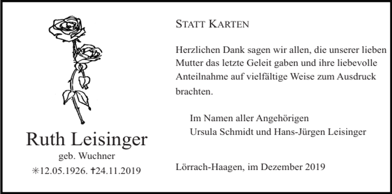 <p>STATT KARTEN<br />Herzlichen Dank sagen wir allen, die unserer lieben<br />Mutter das letzte Geleit gaben und ihre liebevolle<br />Anteilnahme auf vielfältige Weise zum Ausdruck<br />brachten.</p><p>Ruth Leisinger<br />geb. Wuchner<br />✳12.05.1926. ✝24.11.2019</p><p>Im Namen aller Angehörigen<br />Ursula Schmidt und Hans-Jürgen Leisinger</p><p>Lörrach-Haagen, im Dezember 2019</p>