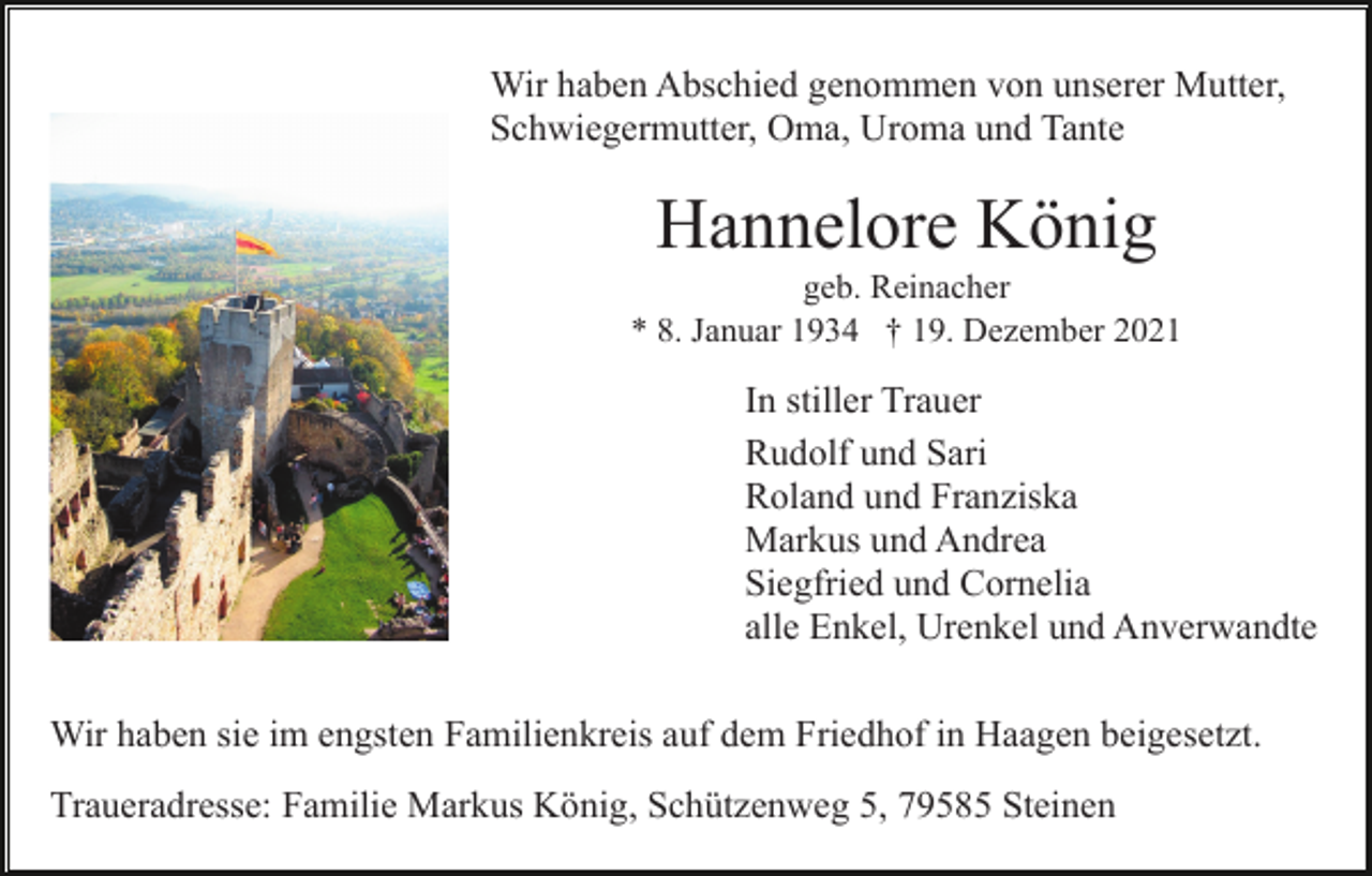 <p>Wir haben Abschied genommen von unserer Mutter,<br />Schwiegermutter, Oma, Uroma und Tante</p><p>Hannelore König<br />geb. Reinacher<br />* 8. Januar 1934 † 19. Dezember 2021</p><p>In stiller Trauer<br />Rudolf und Sari<br />Roland und Franziska<br />Markus und Andrea<br />Siegfried und Cornelia<br />alle Enkel, Urenkel und Anverwandte<br />Wir haben sie im engsten Familienkreis auf dem Friedhof in Haagen beigesetzt.<br />Traueradresse: Familie Markus König, Schützenweg 5, 79585 Steinen</p>