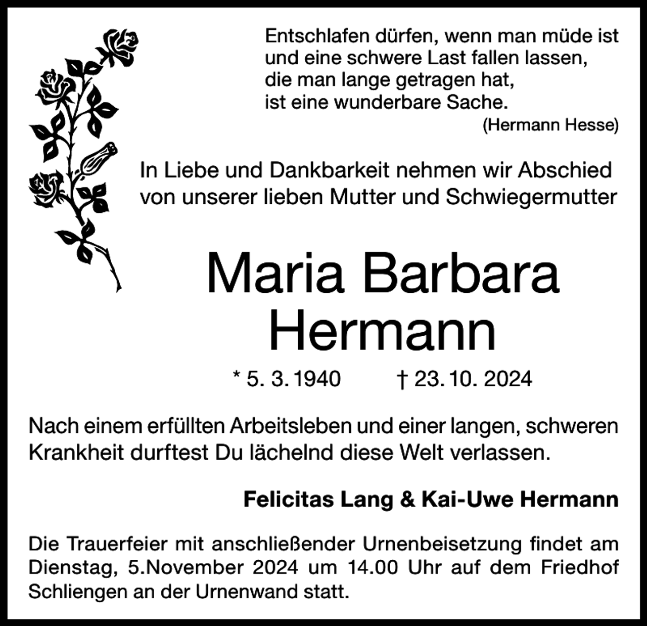 <p>Entschlafen dürfen, wenn man müde ist<br />und eine schwere Last fallen lassen,<br />die man lange getragen hat,<br />ist eine wunderbare Sache.</p><p>(Hermann Hesse)</p><p>In Liebe und Dankbarkeit nehmen wir Abschied<br />von unserer lieben Mutter und Schwiegermutter</p><p>Maria Barbara<br />Hermann<br />* 5. 3. 1940</p><p>† 23. 10. 2024</p><p>Nach einem erfüllten Arbeitsleben und einer langen, schweren<br />Krankheit durftest Du lächelnd diese Welt verlassen.<br />Felicitas Lang &amp; Kai-Uwe Hermann<br />Die Trauerfeier mit anschließender Urnenbeisetzung findet am<br />Dienstag, 5.November 2024 um 14.00 Uhr auf dem Friedhof<br />Schliengen an der Urnenwand statt.</p>