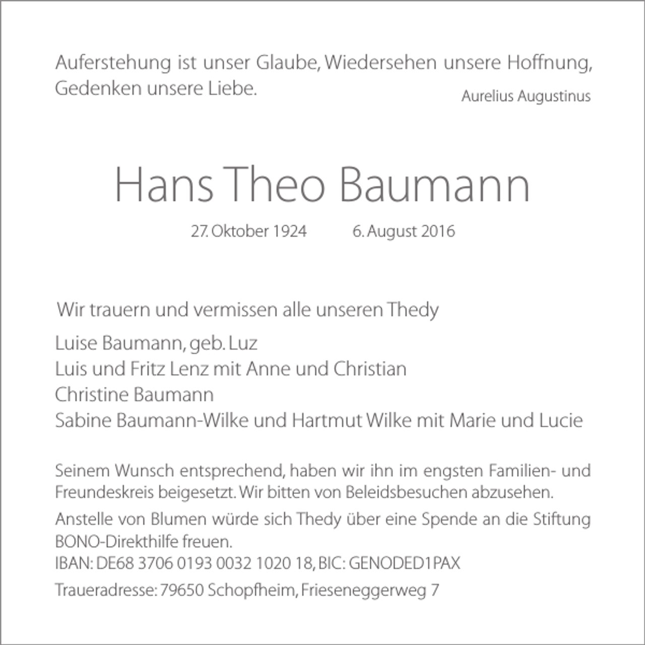 <p>Auferstehung ist unser Glaube, Wiedersehen unsere Hoffnung,<br />Gedenken unsere Liebe.<br />Aurelius Augustinus</p><p>Hans Theo Baumann<br />27. Oktober 1924</p><p>6. August 2016</p><p>Wir trauern und vermissen alle unseren Thedy<br />Luise Baumann, geb. Luz<br />Luis und Fritz Lenz mit Anne und Christian<br />Christine Baumann<br />Sabine Baumann-Wilke und Hartmut Wilke mit Marie und Lucie<br />Seinem Wunsch entsprechend, haben wir ihn im engsten Familien- und<br />Freundeskreis beigesetzt. Wir bitten von Beleidsbesuchen abzusehen.<br />Anstelle von Blumen würde sich Thedy über eine Spende an die Stiftung<br />BONO-Direkthilfe freuen.<br />IBAN: DE68 3706 0193 0032 1020 18, BIC: GENODED1PAX<br />Traueradresse: 79650 Schopfheim, Frieseneggerweg 7</p>