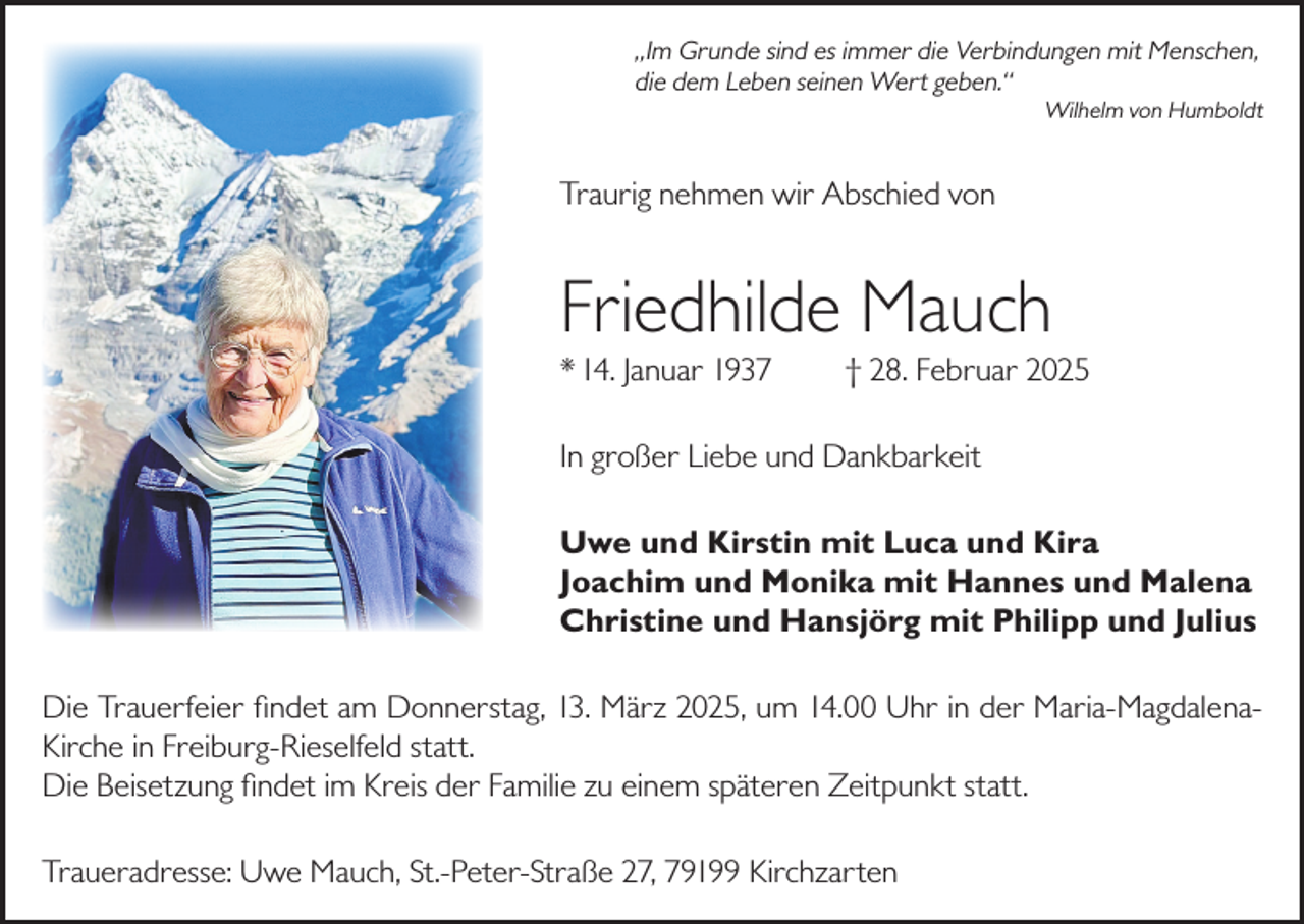 <p>„Im Grunde sind es immer die Verbindungen mit Menschen,<br />die dem Leben seinen Wert geben.“</p><p>Wilhelm von Humboldt</p><p>Traurig nehmen wir Abschied von</p><p>Friedhilde Mauch<br />* 14. Januar 1937</p><p>† 28. Februar 2025</p><p>In großer Liebe und Dankbarkeit<br />Uwe und Kirstin mit Luca und Kira<br />Joachim und Monika mit Hannes und Malena<br />Christine und Hansjörg mit Philipp und Julius<br />Die Trauerfeier findet am Donnerstag, 13. März 2025, um 14.00 Uhr in der Maria-MagdalenaKirche in Freiburg-Rieselfeld statt.<br />Die Beisetzung findet im Kreis der Familie zu einem späteren Zeitpunkt statt.<br />Traueradresse: Uwe Mauch, St.-Peter-Straße 27, 79199 Kirchzarten</p>