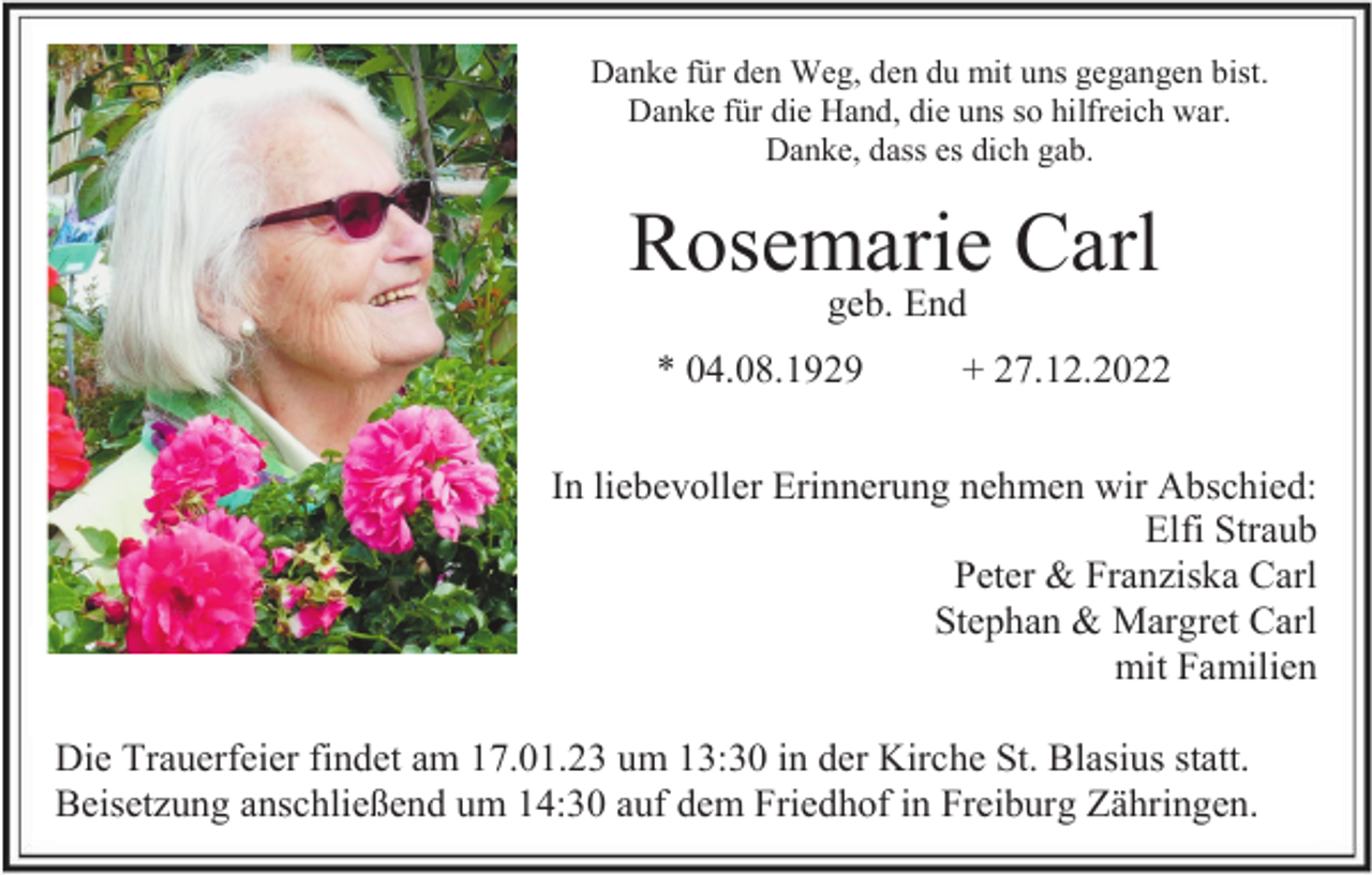 <p>Danke für den Weg, den du mit uns gegangen bist.<br />Danke für die Hand, die uns so hilfreich war.<br />Danke, dass es dich gab.</p><p>Rosemarie Carl<br />geb. End<br />* 04.08.1929</p><p>+ 27.12.2022</p><p>In liebevoller Erinnerung nehmen wir Abschied:<br />Elfi Straub<br />Peter &amp; Franziska Carl<br />Stephan &amp; Margret Carl<br />mit Familien<br />Die Trauerfeier findet am 17.01.23 um 13:30 in der Kirche St. Blasius statt.<br />Beisetzung anschließend um 14:30 auf dem Friedhof in Freiburg Zähringen.</p>
