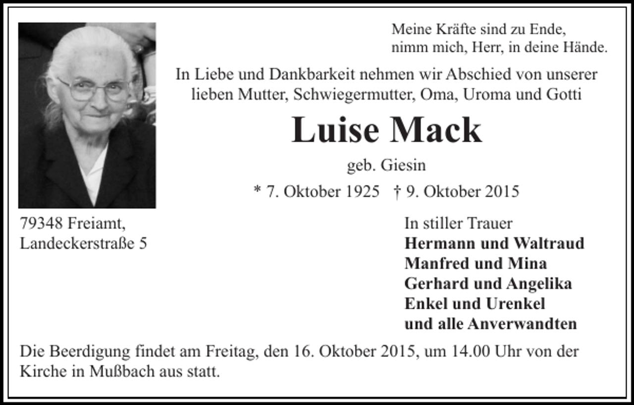 <p>Meine Kräfte sind zu Ende,<br />nimm mich, Herr, in deine Hände.</p><p>In Liebe und Dankbarkeit nehmen wir Abschied von unserer<br />lieben Mutter, Schwiegermutter, Oma, Uroma und Gotti</p><p>Luise Mack<br />geb. Giesin<br />* 7. Oktober 1925 † 9. Oktober 2015<br />79348 Freiamt,<br />Landeckerstraße 5</p><p>In stiller Trauer<br />Hermann und Waltraud<br />Manfred und Mina<br />Gerhard und Angelika<br />Enkel und Urenkel<br />und alle Anverwandten</p><p>Die Beerdigung findet am Freitag, den 16. Oktober 2015, um 14.00 Uhr von der<br />Kirche in Mußbach aus statt.</p>