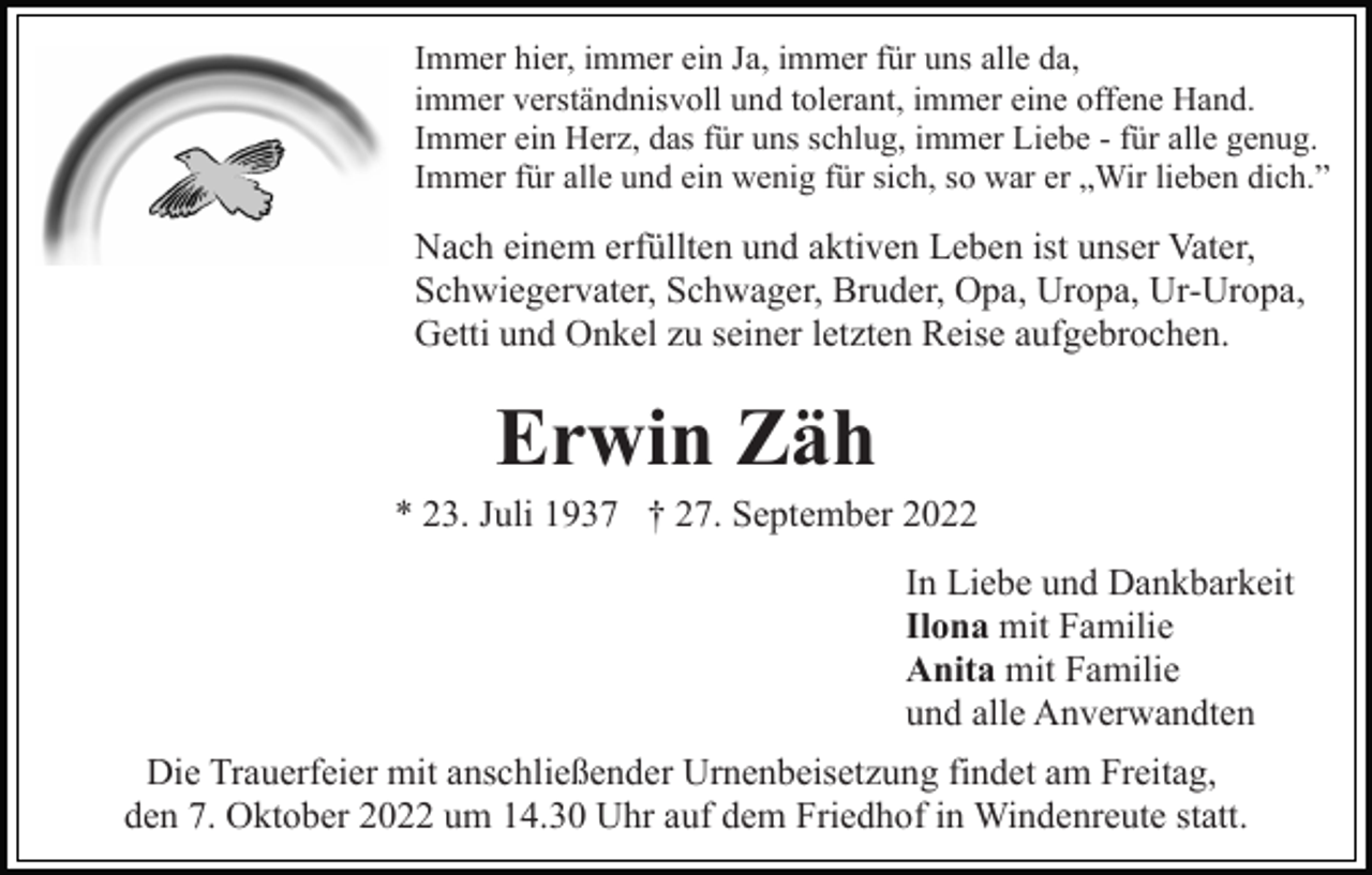<p>Immer hier, immer ein Ja, immer für uns alle da,<br />immer verständnisvoll und tolerant, immer eine offene Hand.<br />Immer ein Herz, das für uns schlug, immer Liebe - für alle genug.<br />Immer für alle und ein wenig für sich, so war er „Wir lieben dich.”</p><p>Nach einem erfüllten und aktiven Leben ist unser Vater,<br />Schwiegervater, Schwager, Bruder, Opa, Uropa, Ur-Uropa,<br />Getti und Onkel zu seiner letzten Reise aufgebrochen.</p><p>Erwin Zäh<br />* 23. Juli 1937 † 27. September 2022<br />In Liebe und Dankbarkeit<br />Ilona mit Familie<br />Anita mit Familie<br />und alle Anverwandten<br />Die Trauerfeier mit anschließender Urnenbeisetzung findet am Freitag,<br />den 7. Oktober 2022 um 14.30 Uhr auf dem Friedhof in Windenreute statt.</p>