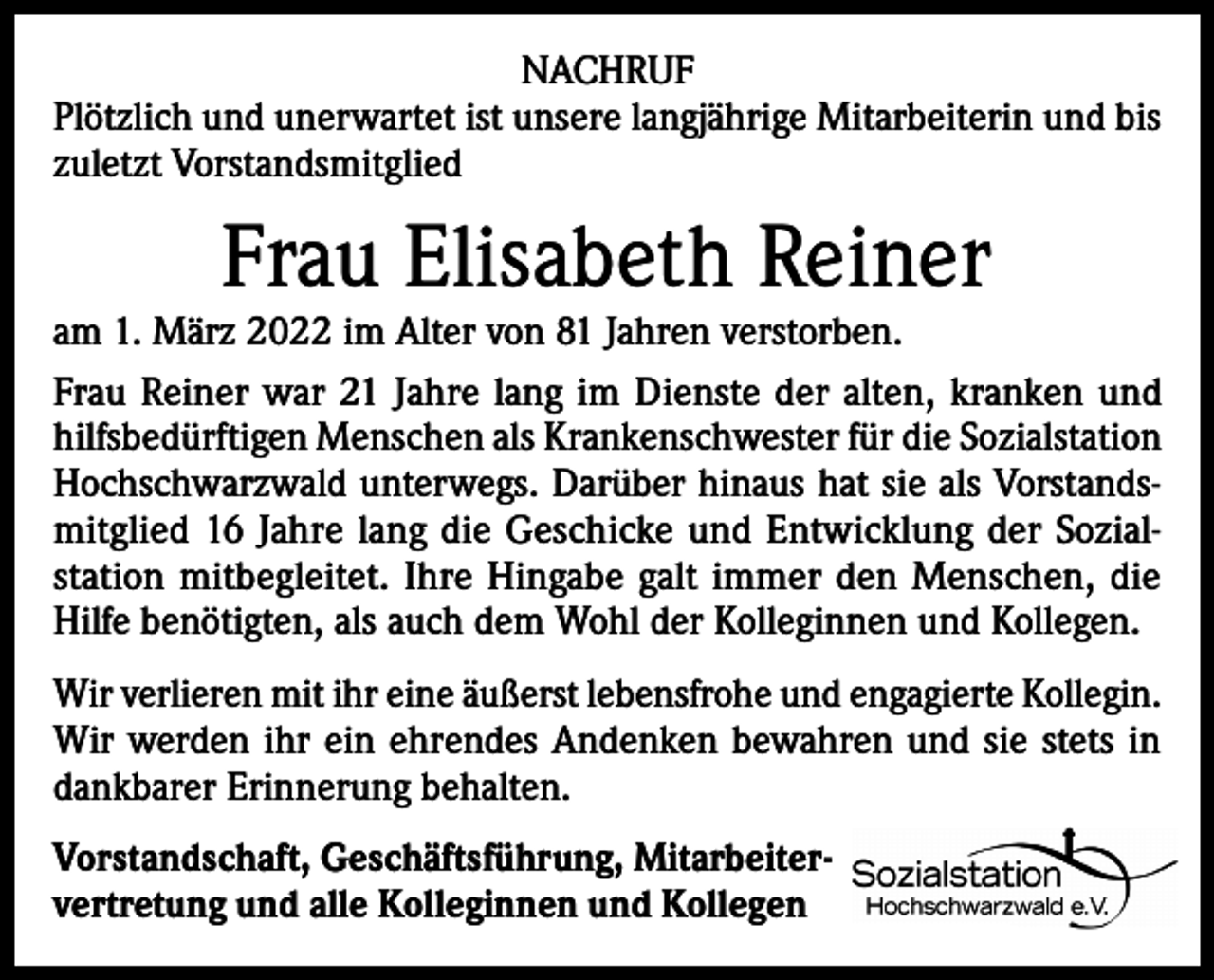<p>NACHRUF<br />Plötzlich und unerwartet ist unsere langjährige Mitarbeiterin und bis<br />zuletzt Vorstandsmitglied</p><p>Frau Elisabeth Reiner</p><p>am 1. März 2022 im Alter von 81 Jahren verstorben.<br />Frau Reiner war 21 Jahre lang im Dienste der alten, kranken und<br />hilfsbedürftigen Menschen als Krankenschwester für die Sozialstation<br />Hochschwarzwald unterwegs. Darüber hinaus hat sie als Vorstandsmitglied 16 Jahre lang die Geschicke und Entwicklung der Sozialstation mitbegleitet. Ihre Hingabe galt immer den Menschen, die<br />Hilfe benötigten, als auch dem Wohl der Kolleginnen und Kollegen.<br />Wir verlieren mit ihr eine äußerst lebensfrohe und engagierte Kollegin.<br />Wir werden ihr ein ehrendes Andenken bewahren und sie stets in<br />dankbarer Erinnerung behalten.<br />Vorstandschaft, Geschäftsführung, Mitarbeiter-­<br />vertretung und alle Kolleginnen und Kollegen</p>