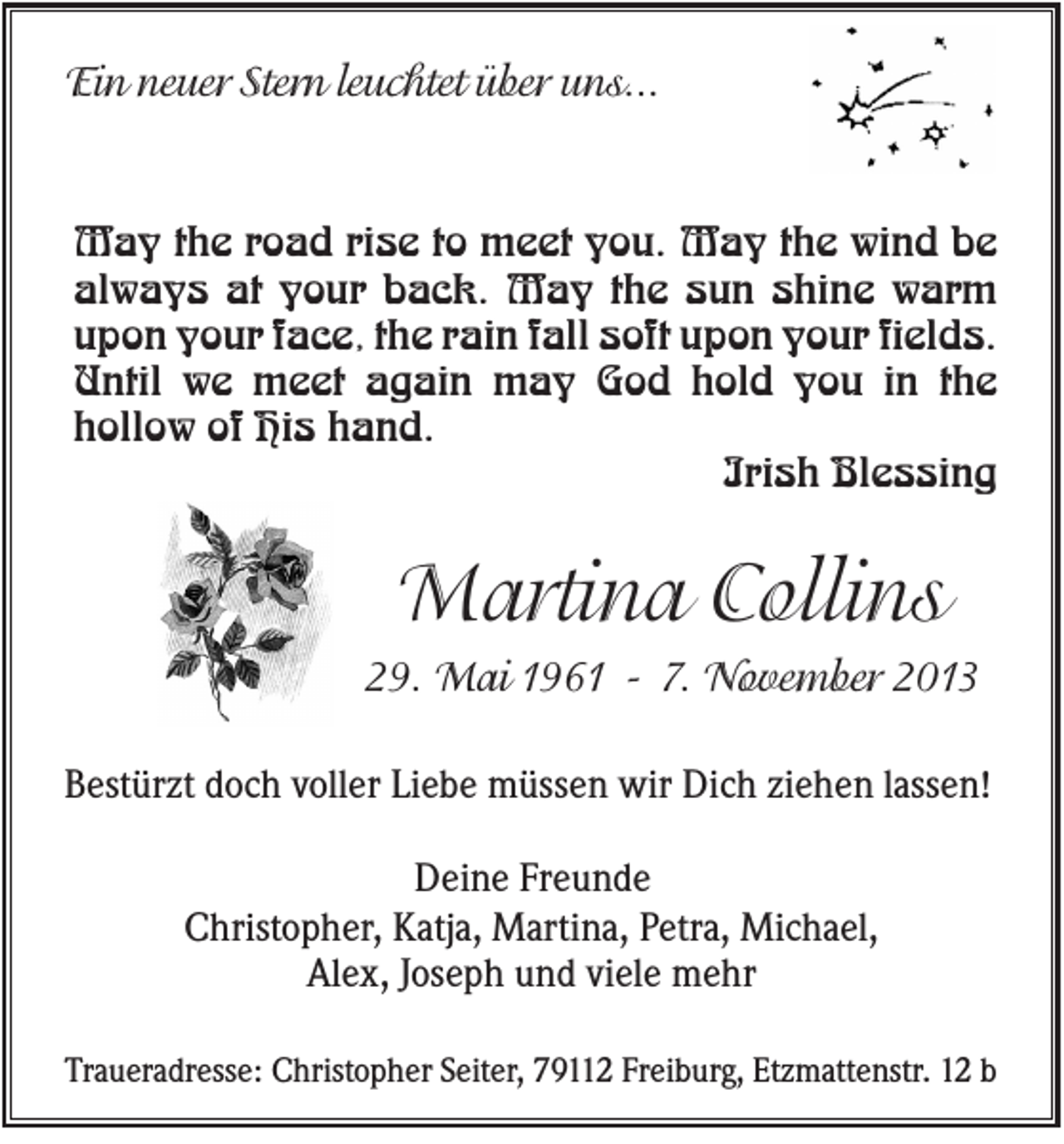 <p>Ein neuer Stern leuchtet über uns...</p><p>May the road rise to meet you. May the wind be<br />always at your back. May the sun shine warm<br />upon your face, the rain fall soft upon your fields.<br />Until we meet again may God hold you in the<br />hollow of His hand.<br />Irish Blessing</p><p>Martina Collins<br />29. Mai 1961 - 7. November 2013<br />Bestürzt doch voller Liebe müssen wir Dich ziehen lassen!<br />Deine Freunde<br />Christopher, Katja, Martina, Petra, Michael,<br />Alex, Joseph und viele mehr<br />Traueradresse: Christopher Seiter, 79112 Freiburg, Etzmattenstr. 12 b</p>