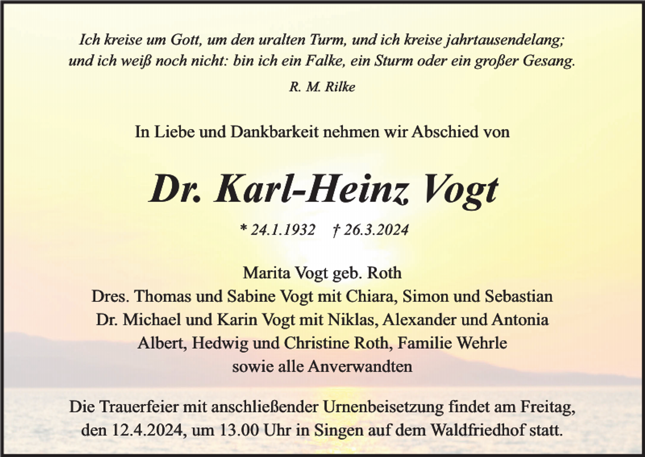 <p>Ich kreise um Gott, um den uralten Turm, und ich kreise jahrtausendelang;<br />und ich weiß noch nicht: bin ich ein Falke, ein Sturm oder ein großer Gesang.<br />R. M. Rilke</p><p>In Liebe und Dankbarkeit nehmen wir Abschied von</p><p>Dr. Karl-Heinz Vogt<br />* 24.1.1932</p><p>† 26.3.2024</p><p>Marita Vogt geb. Roth<br />Dres. Thomas und Sabine Vogt mit Chiara, Simon und Sebastian<br />Dr. Michael und Karin Vogt mit Niklas, Alexander und Antonia<br />Albert, Hedwig und Christine Roth, Familie Wehrle<br />sowie alle Anverwandten<br />Die Trauerfeier mit anschließender Urnenbeisetzung findet am Freitag,<br />den 12.4.2024, um 13.00 Uhr in Singen auf dem Waldfriedhof statt.</p>