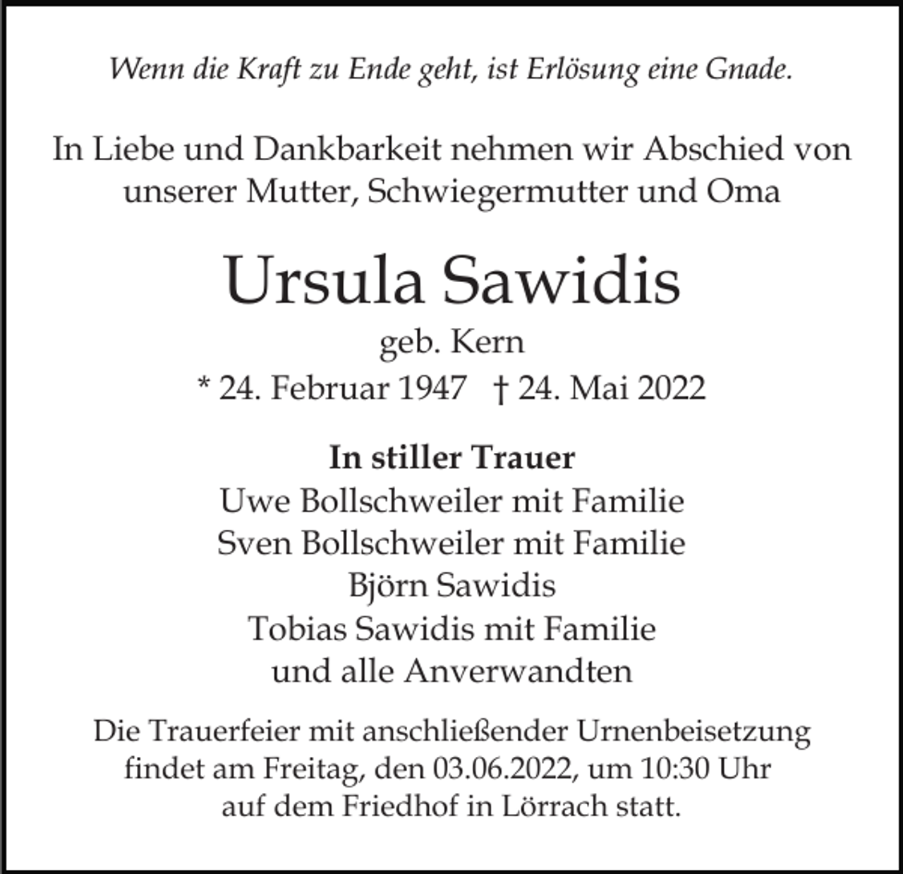 <p>Wenn die Kraft zu Ende geht, ist Erlösung eine Gnade.</p><p>In Liebe und Dankbarkeit nehmen wir Abschied von<br />unserer Mutter, Schwiegermutter und Oma</p><p>Ursula Sawidis</p><p>geb. Kern<br />* 24. Februar 1947 † 24. Mai 2022<br />In stiller Trauer<br />Uwe Bollschweiler mit Familie<br />Sven Bollschweiler mit Familie<br />Björn Sawidis<br />Tobias Sawidis mit Familie<br />und alle Anverwandten<br />Die Trauerfeier mit anschließender Urnenbeisetzung<br />findet am Freitag, den 03.06.2022, um 10:30 Uhr<br />auf dem Friedhof in Lörrach statt.</p>