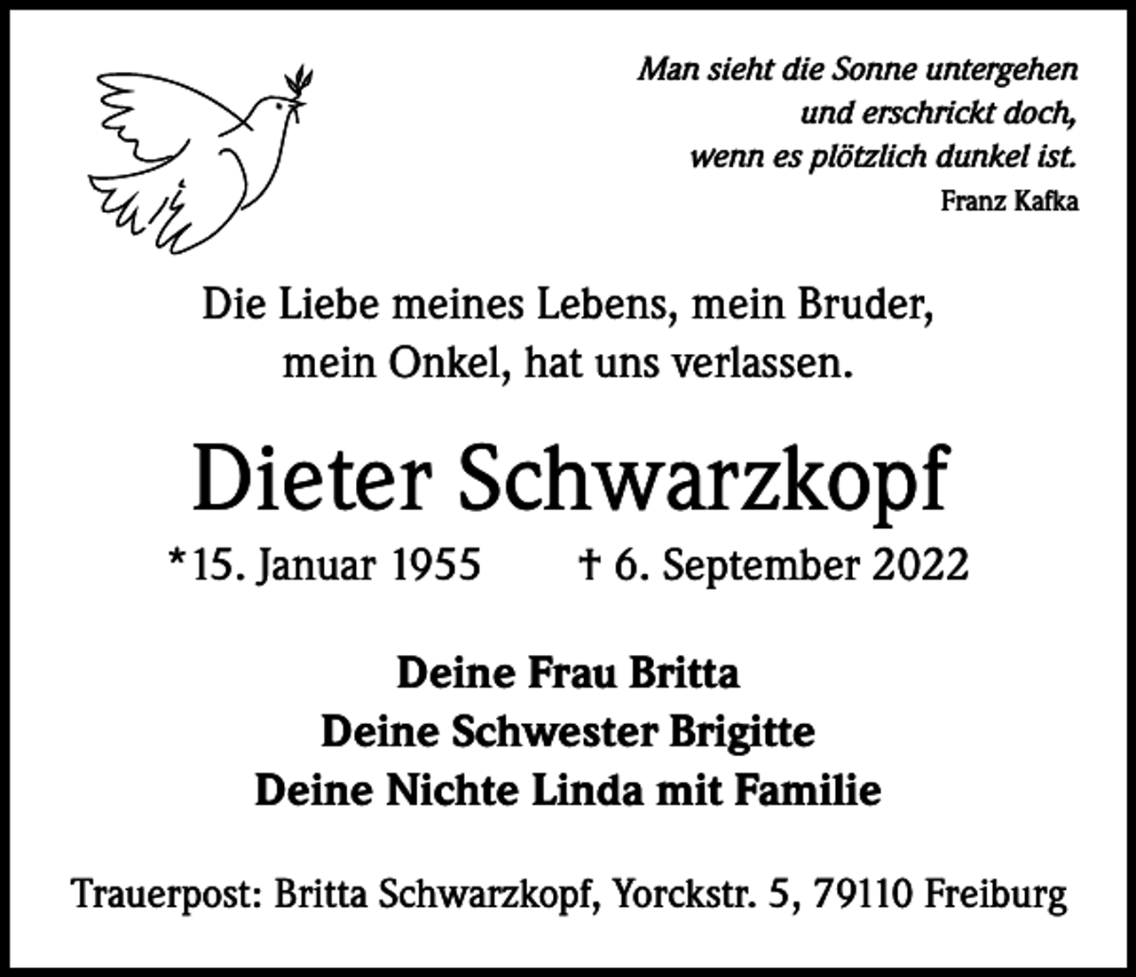 <p>Man sieht die Sonne untergehen<br />und erschrickt doch,<br />wenn es plötzlich dunkel ist.</p><p>Franz Kafka</p><p>Die Liebe meines Lebens, mein Bruder,<br />mein Onkel, hat uns verlassen.</p><p>Dieter Schwarzkopf<br />*15. Januar 1955 † 6. September 2022<br />Deine Frau Britta<br />Deine Schwester Brigitte<br />Deine Nichte Linda mit Familie<br />Trauerpost: Britta Schwarzkopf, Yorckstr. 5, 79110 Freiburg</p>