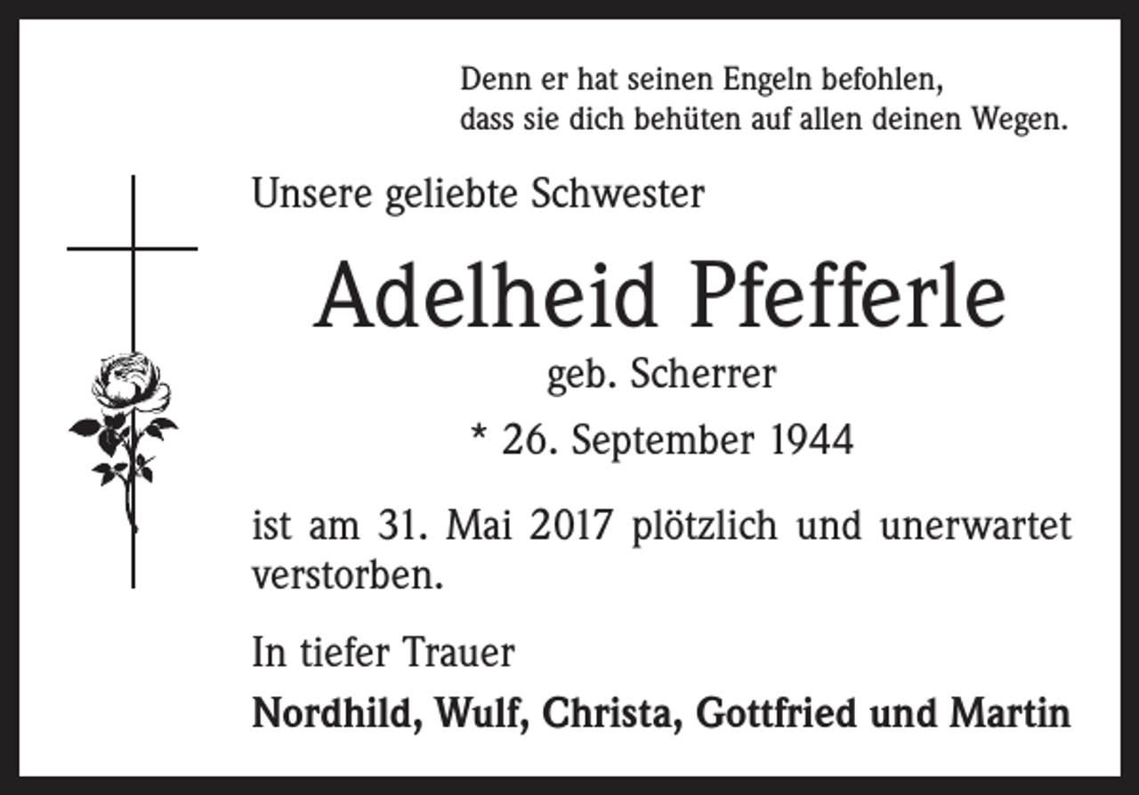 <p>Denn er hat seinen Engeln befohlen,<br />dass sie dich behüten auf allen deinen Wegen.</p><p>Unsere geliebte Schwester</p><p>Adelheid Pfefferle<br />geb. Scherrer<br />* 26. September 1944</p><p>ist am 31. Mai 2017 plötzlich und unerwartet<br />verstorben.<br />In tiefer Trauer<br />Nordhild, Wulf, Christa, Gottfried und Martin</p>