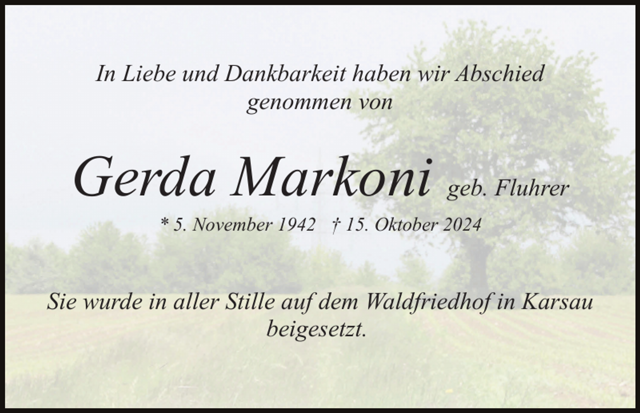 <p>In Liebe und Dankbarkeit haben wir Abschied<br />genommen von</p><p>Gerda Markoni geb. Fluhrer<br />* 5. November 1942 † 15. Oktober 2024</p><p>Sie wurde in aller Stille auf dem Waldfriedhof in Karsau<br />beigesetzt.</p>