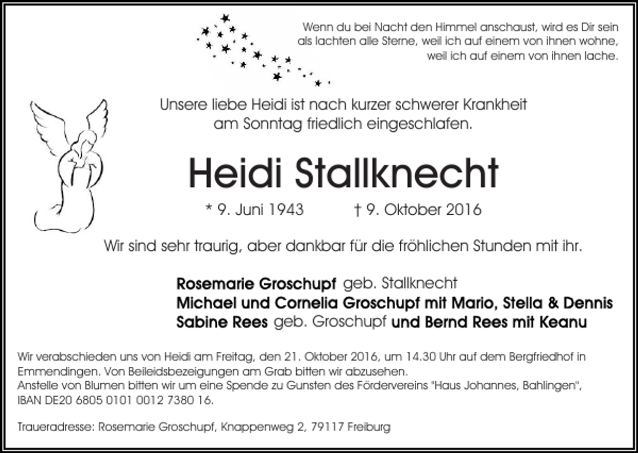 <p>Wenn du bei Nacht den Himmel anschaust, wird es Dir sein<br />als lachten alle Sterne, weil ich auf einem von ihnen wohne,<br />weil ich auf einem von ihnen lache.</p><p>Unsere liebe Heidi ist nach kurzer schwerer Krankheit<br />am Sonntag friedlich eingeschlafen.</p><p>Heidi Stallknecht<br />* 9. Juni 1943</p><p>† 9. Oktober 2016</p><p>Wir sind sehr traurig, aber dankbar für die fröhlichen Stunden mit ihr.<br />geb. Stallknecht<br />geb. Groschupf<br />Wir verabschieden uns von Heidi am Freitag, den 21. Oktober 2016, um 14.30 Uhr auf dem Bergfriedhof in<br />Emmendingen. Von Beileidsbezeigungen am Grab bitten wir abzusehen.<br />Anstelle von Blumen bitten wir um eine Spende zu Gunsten des Fördervereins "Haus Johannes, Bahlingen",<br />IBAN DE20 6805 0101 0012 7380 16.<br />Traueradresse: Rosemarie Groschupf, Knappenweg 2, 79117 Freiburg</p>