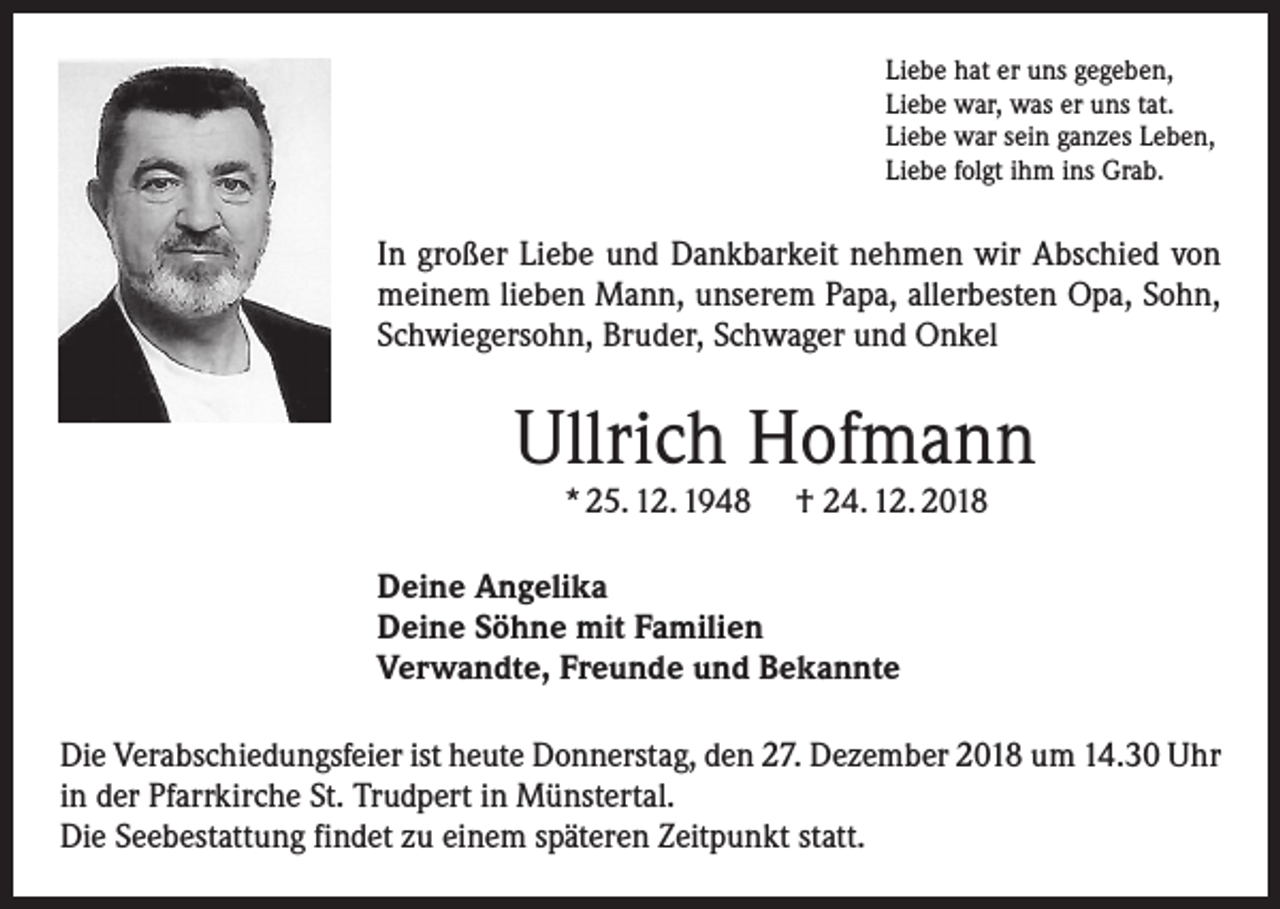 <p>Liebe hat er uns gegeben,<br />Liebe war, was er uns tat.<br />Liebe war sein ganzes Leben,<br />Liebe folgt ihm ins Grab.</p><p>In großer Liebe und Dankbarkeit nehmen wir Abschied von<br />meinem lieben Mann, unserem Papa, allerbesten Opa, Sohn,<br />Schwiegersohn, Bruder, Schwager und Onkel</p><p>Ullrich Hofmann<br />* 25. 12. 1948</p><p>† 24. 12. 2018</p><p>Deine Angelika<br />Deine Söhne mit Familien<br />Verwandte, Freunde und Bekannte<br />Die Verabschiedungsfeier ist heute Donnerstag, den 27. Dezember 2018 um 14.30 Uhr<br />in der Pfarrkirche St. Trudpert in Münstertal.<br />Die Seebestattung findet zu einem späteren Zeitpunkt statt.</p>