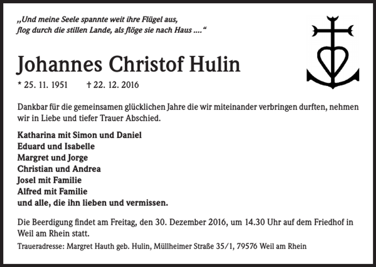 <p>,,Und meine Seele spannte weit ihre Flügel aus,<br />flog durch die stillen Lande, als flöge sie nach Haus ....“</p><p>Johannes Christof Hulin<br />* 25. 11. 1951 † 22. 12. 2016<br />Dankbar für die gemeinsamen glücklichen Jahre die wir miteinander verbringen durften, nehmen<br />wir in Liebe und tiefer Trauer Abschied.<br />Katharina mit Simon und Daniel<br />Eduard und Isabelle<br />Margret und Jorge<br />Christian und Andrea<br />Josel mit Familie<br />Alfred mit Familie<br />und alle, die ihn lieben und vermissen.<br />Die Beerdigung findet am Freitag, den 30. Dezember 2016, um 14.30 Uhr auf dem Friedhof in<br />Weil am Rhein statt.<br />Traueradresse: Margret Hauth geb. Hulin, Müllheimer Straße 35/1, 79576 Weil am Rhein</p>
