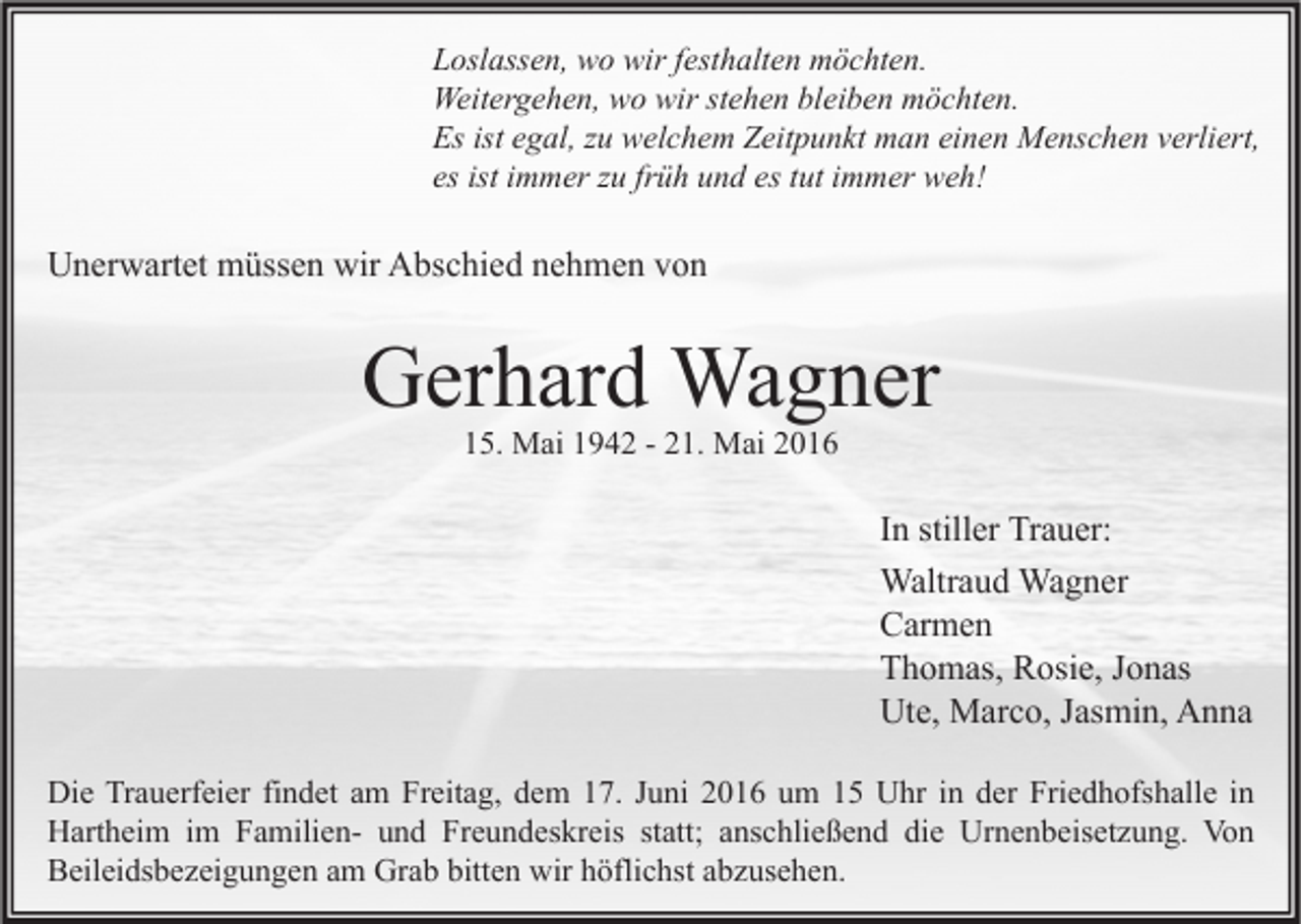 <p>Loslassen, wo wir festhalten möchten.<br />Weitergehen, wo wir stehen bleiben möchten.<br />Es ist egal, zu welchem Zeitpunkt man einen Menschen verliert,<br />es ist immer zu früh und es tut immer weh!</p><p>Unerwartet müssen wir Abschied nehmen von</p><p>Gerhard Wagner<br />15. Mai 1942 - 21. Mai 2016</p><p>In stiller Trauer:<br />Waltraud Wagner<br />Carmen<br />Thomas, Rosie, Jonas<br />Ute, Marco, Jasmin, Anna<br />Die Trauerfeier findet am Freitag, dem 17. Juni 2016 um 15 Uhr in der Friedhofshalle in<br />Hartheim im Familien- und Freundeskreis statt; anschließend die Urnenbeisetzung. Von<br />Beileidsbezeigungen am Grab bitten wir höflichst abzusehen.</p>