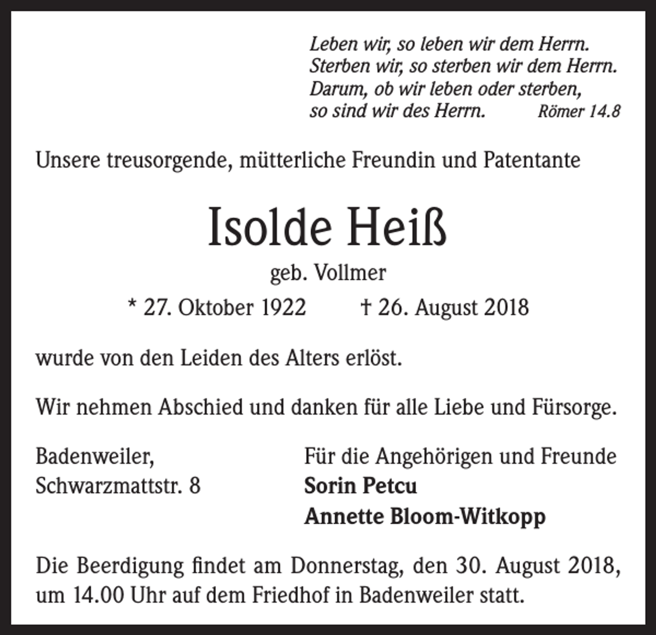 <p>Leben wir, so leben wir dem Herrn.<br />Sterben wir, so sterben wir dem Herrn.<br />Darum, ob wir leben oder sterben,<br />so sind wir des Herrn.<br />Römer 14.8</p><p>Unsere treusorgende, mütterliche Freundin und Patentante</p><p>Isolde Heiß</p><p>geb. Vollmer<br />* 27. Oktober 1922<br />† 26. August 2018<br />wurde von den Leiden des Alters erlöst.<br />Wir nehmen Abschied und danken für alle Liebe und Fürsorge.<br />Badenweiler,<br />Für die Angehörigen und Freunde<br />Schwarzmattstr. 8 Sorin Petcu<br />Annette Bloom-Witkopp<br />Die Beerdigung findet am Donnerstag, den 30. August 2018,<br />um 14.00 Uhr auf dem Friedhof in Badenweiler statt.</p>