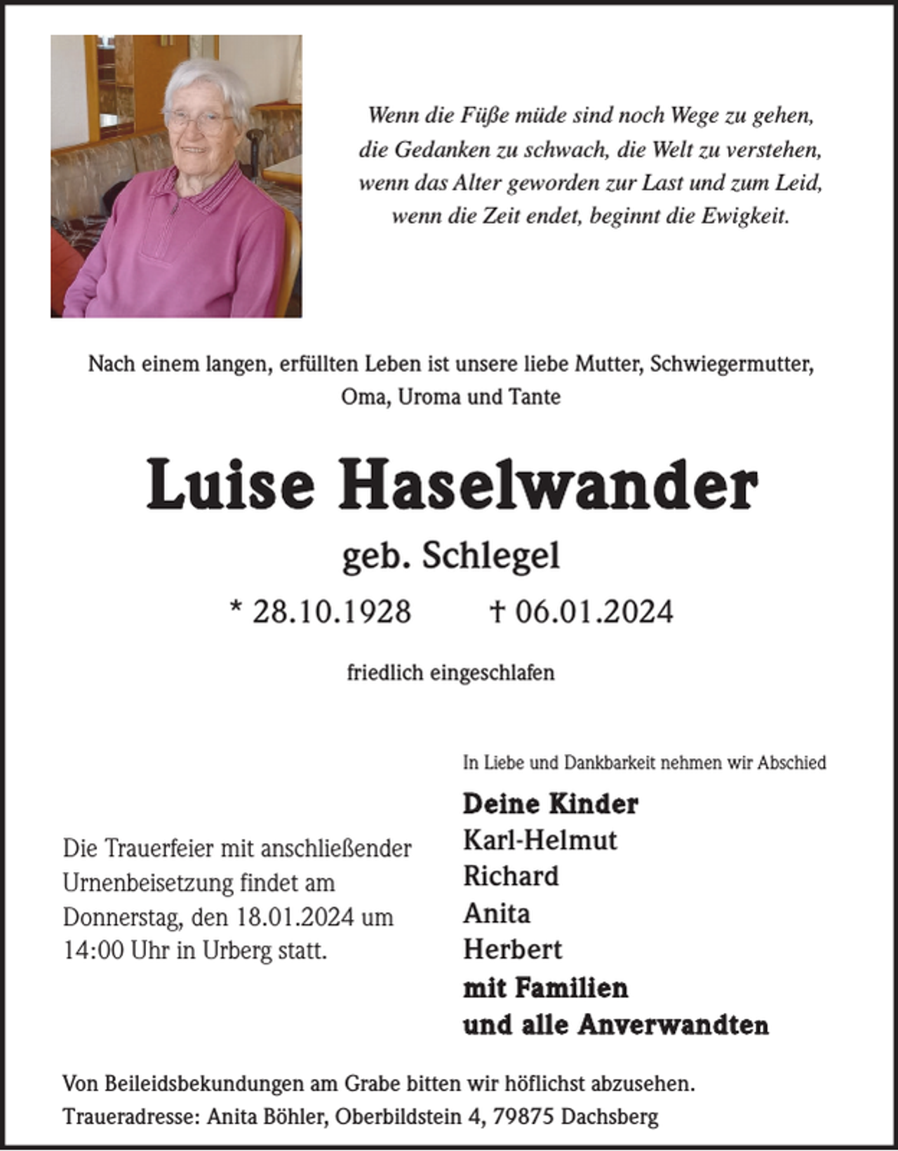 <p>Wenn die Füße müde sind noch Wege zu gehen,<br />die Gedanken zu schwach, die Welt zu verstehen,<br />wenn das Alter geworden zur Last und zum Leid,<br />wenn die Zeit endet, beginnt die Ewigkeit.</p><p>Nach einem langen, erfüllten Leben ist unsere liebe Mutter, Schwiegermutter,<br />Oma, Uroma und Tante</p><p>Luise Haselwander<br />geb. Schlegel<br />* 28.10.1928</p><p>† 06.01.2024</p><p>friedlich eingeschlafen</p><p>In Liebe und Dankbarkeit nehmen wir Abschied</p><p>Die Trauerfeier mit anschließender<br />Urnenbeisetzung findet am<br />Donnerstag, den 18.01.2024 um<br />14:00 Uhr in Urberg statt.</p><p>Deine Kinder<br />Karl-Helmut<br />Richard<br />Anita<br />Herbert<br />mit Familien<br />und alle Anverwandte n</p><p>Von Beileidsbekundungen am Grabe bitten wir höflichst abzusehen.<br />Traueradresse: Anita Böhler, Oberbildstein 4, 79875 Dachsberg</p>