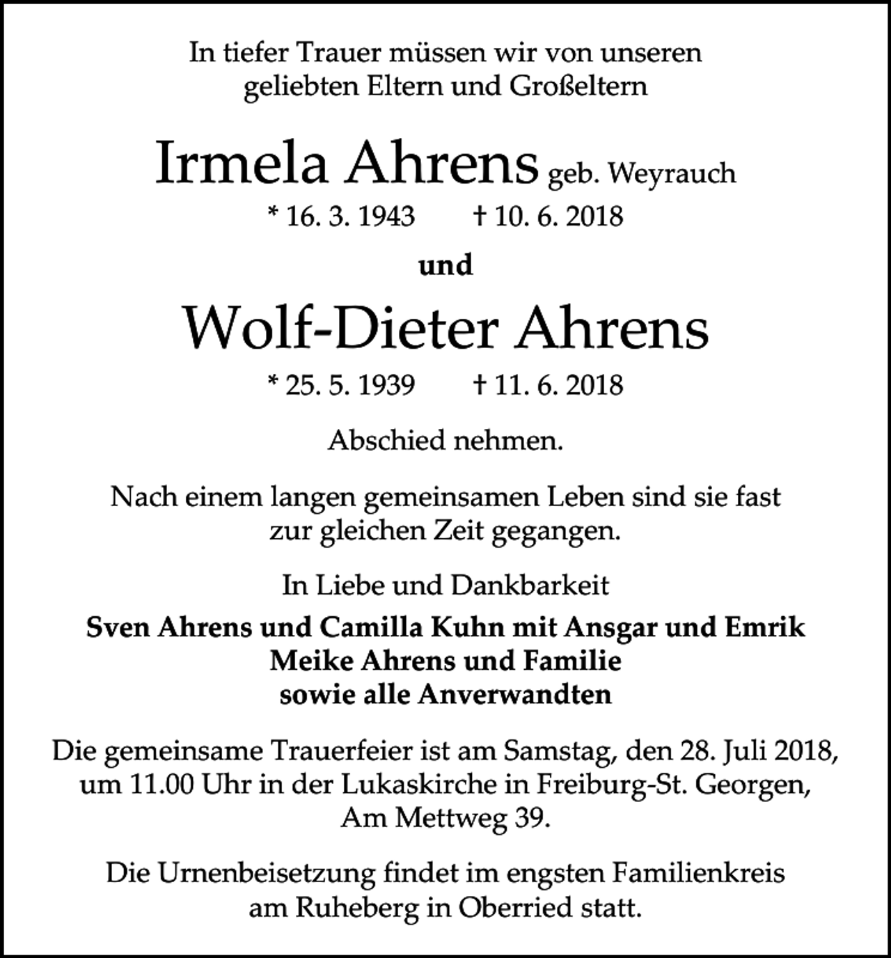 <p>In tiefer Trauer müssen wir von unseren<br />geliebten Eltern und Großeltern</p><p>Irmela Ahrens geb. Weyrauch<br />* 16. 3. 1943 † 10. 6. 2018</p><p>und</p><p>Wolf-Dieter Ahrens<br />* 25. 5. 1939 † 11. 6. 2018<br />Abschied nehmen.<br />Nach einem langen gemeinsamen Leben sind sie fast<br />zur gleichen Zeit gegangen.<br />In Liebe und Dankbarkeit<br />Sven Ahrens und Camilla Kuhn mit Ansgar und Emrik<br />Meike Ahrens und Familie<br />sowie alle Anverwandten<br />Die gemeinsame Trauerfeier ist am Samstag, den 28. Juli 2018,<br />um 11.00 Uhr in der Lukaskirche in Freiburg-St. Georgen,<br />Am Mettweg 39.<br />Die Urnenbeisetzung findet im engsten Familienkreis<br />am Ruheberg in Oberried statt.</p>