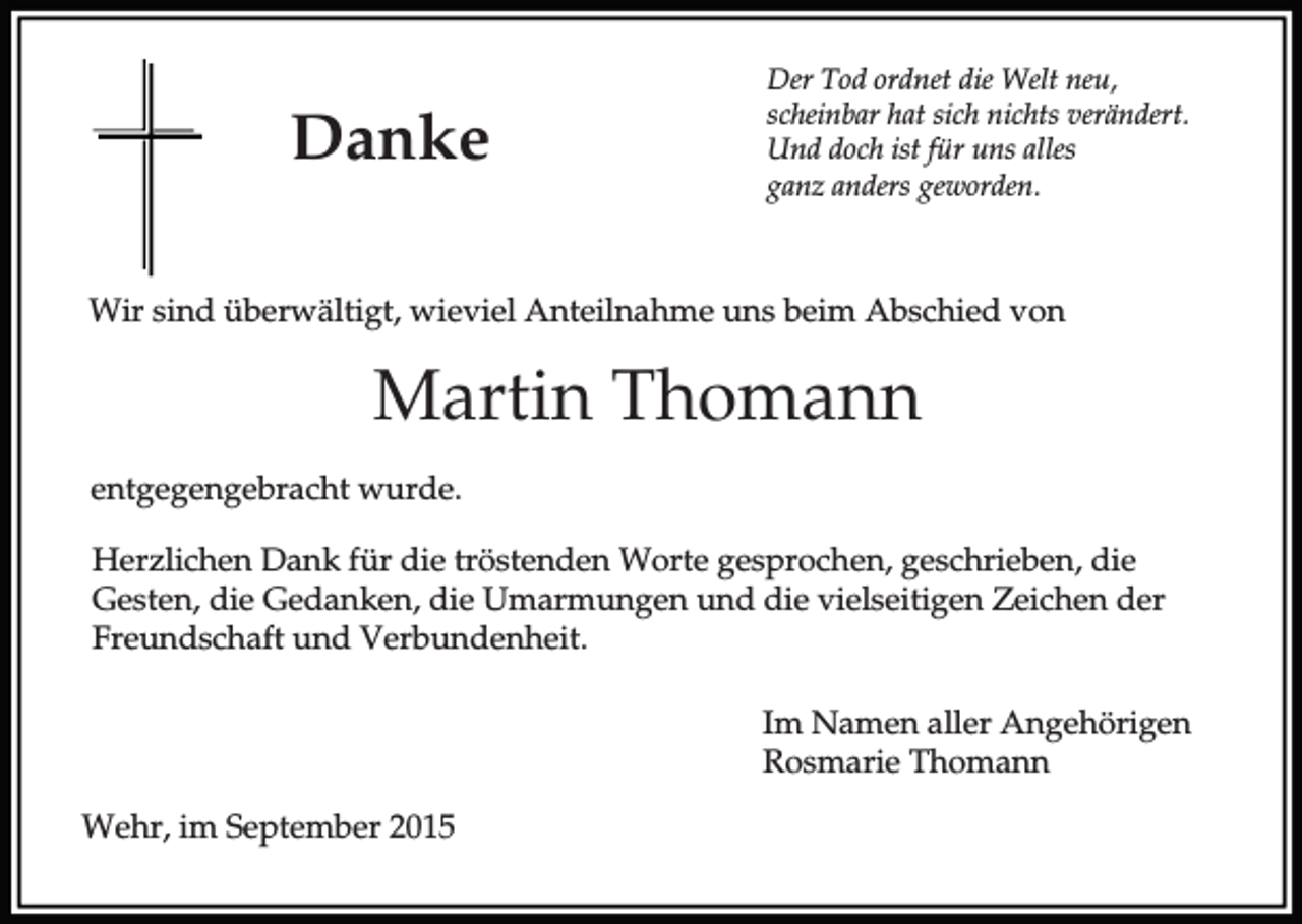 <p>Danke</p><p>Der Tod ordnet die Welt neu,<br />scheinbar hat sich nichts verändert.<br />Und doch ist für uns alles<br />ganz anders geworden.</p><p>Wir sind überwältigt, wieviel Anteilnahme uns beim Abschied von</p><p>Martin Thomann<br />entgegengebracht wurde.<br />Herzlichen Dank für die tröstenden Worte gesprochen, geschrieben, die<br />Gesten, die Gedanken, die Umarmungen und die vielseitigen Zeichen der<br />Freundschaft und Verbundenheit.<br />Im Namen aller Angehörigen<br />Rosmarie Thomann<br />Wehr, im September 2015</p>