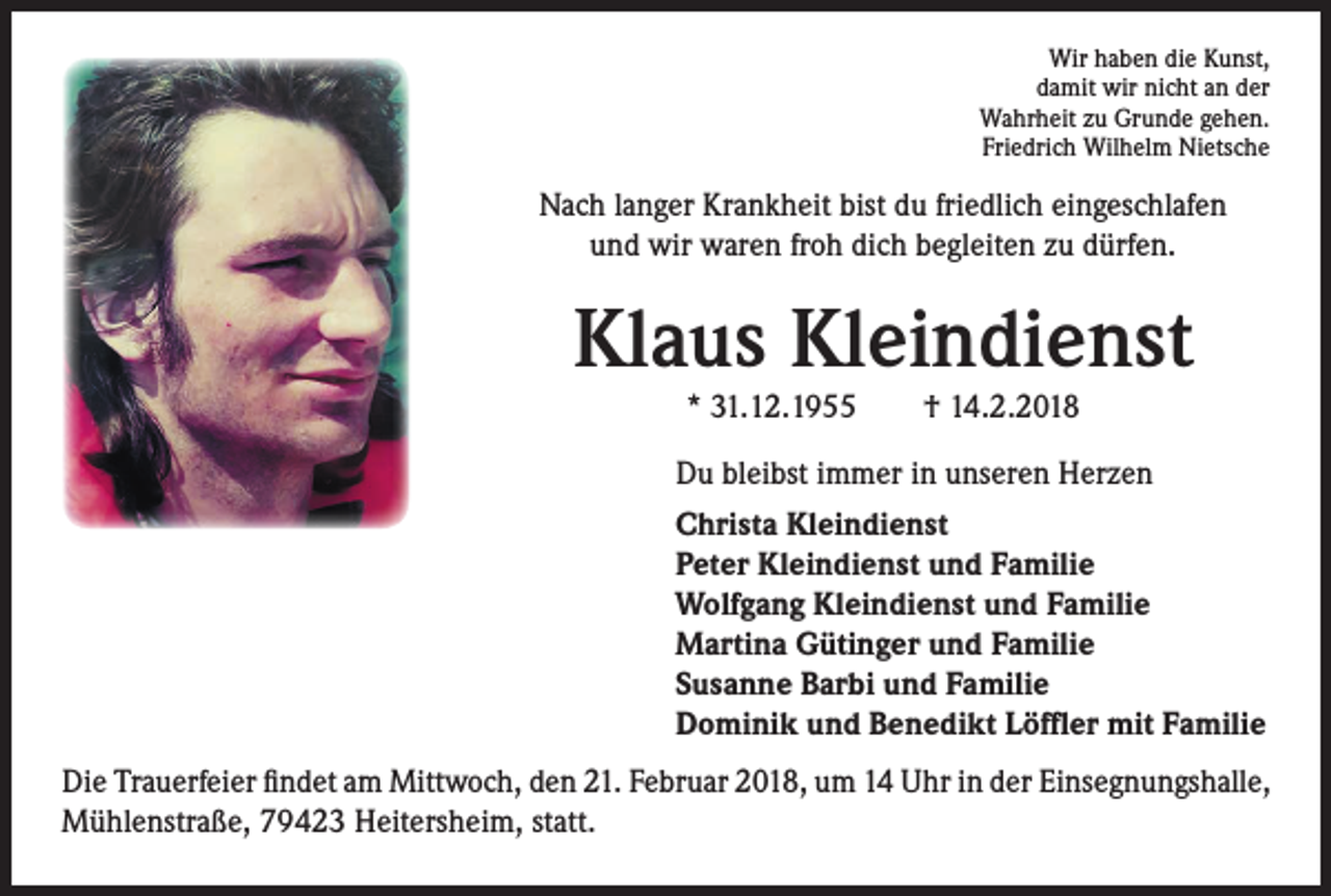 <p>Wir haben die Kunst,<br />damit wir nicht an der<br />Wahrheit zu Grunde gehen.<br />Friedrich Wilhelm Nietsche</p><p>Nach langer Krankheit bist du friedlich eingeschlafen<br />und wir waren froh dich begleiten zu dürfen.</p><p>Klaus Kleindienst<br />* 31.12.1955 † 14.2.2018</p><p>Du bleibst immer in unseren Herzen<br />Christa Kleindienst<br />Peter Kleindienst und Familie<br />Wolfgang Kleindienst und Familie<br />Martina Gütinger und Familie<br />Susanne Barbi und Familie<br />Dominik und Benedikt Löffler mit Familie<br />Die Trauerfeier findet am Mittwoch, den 21. Februar 2018, um 14 Uhr in der Einsegnungshalle,<br />Mühlenstraße, 79423 Heitersheim, statt.</p>