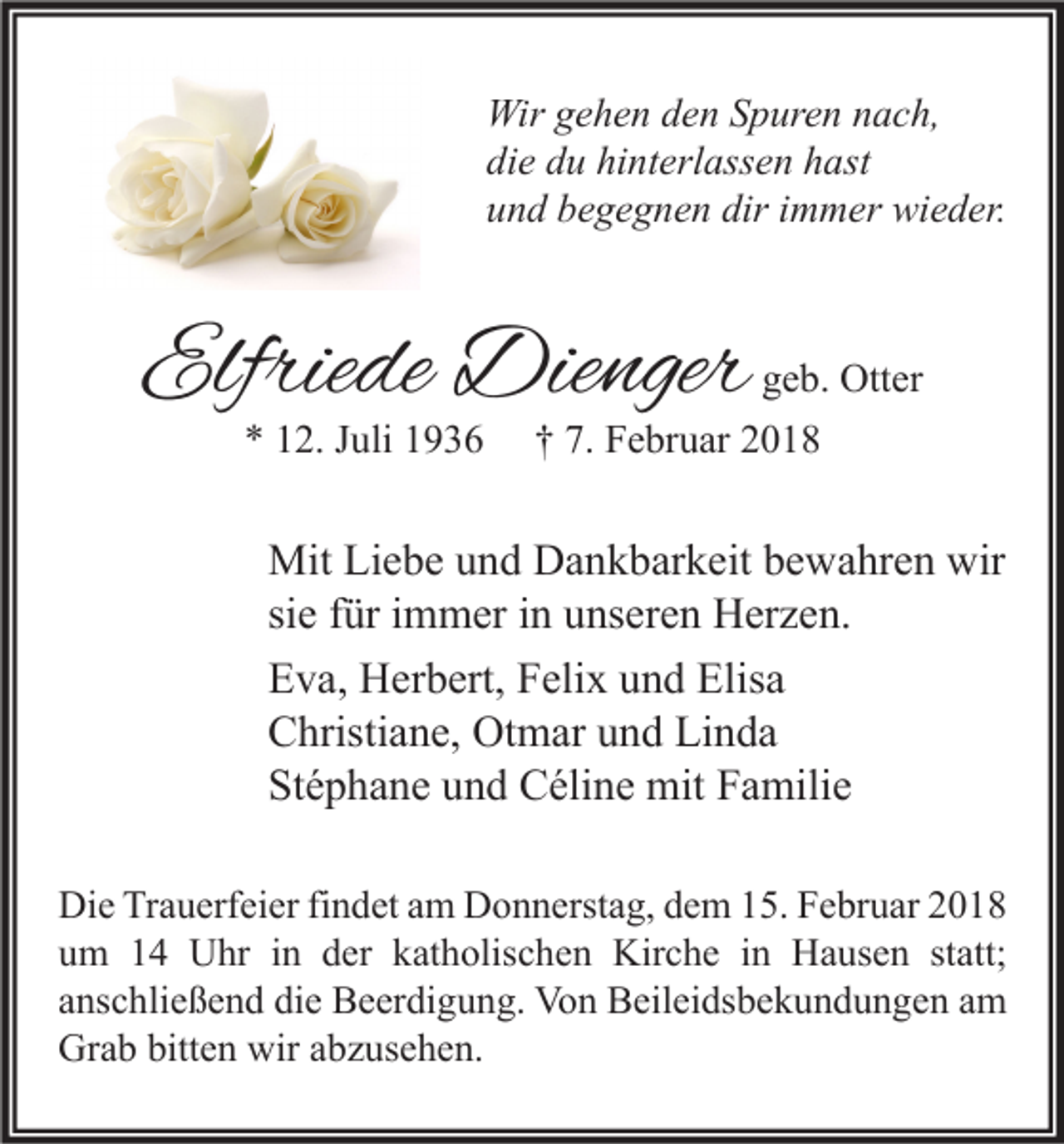 <p>Wir g gehen<br />Wir<br />e h e n d den<br />e n S Spuren<br />p ur e n n nach,<br />a c h,<br />die<br />di<br />e ddu<br />u hi<br />hinterlassen<br />nt erl ass e n hhast<br />ast<br />uund<br />n d bbegegnen<br />e g e g n e n dir<br />diriimmer<br />m m er wieder.<br />wi e d er.</p><p>Elfriede<br />Elfrie<br />de Dienger<br />Die nger<br />** 112.<br />2. JJuli<br />uli 11</p><p>ggeb.<br />e b. Otter<br />Ott er<br />†† 7.<br />7. Februar<br />F e br u ar 22</p><p>Mit LiLiebe<br />Mit<br />e b e u und<br />n d DDankbarkeit<br />a n k b ar k eit b bewahren<br />e w a hr e n wir<br />wir<br />si<br />ür iimmer<br />m m er iinn unseren<br />u ns er e n Herzen.<br />H er z e n.<br />siee ffür<br />EEva,<br />v a, Herbert,<br />H er b ert, FFelix<br />eli x uund<br />n d Elis<br />a<br />Elisa<br />Linda<br />CChristiane,<br />hristi a n e, Otmar<br />Ot m ar uund<br />n d Li<br />n da<br />Stéphane<br />St<br />é p h a n e uund<br />n d Céline<br />C éli n e mit<br />mit FFamilie<br />a mili e<br />Di e TrTrauerfeier<br />Die<br />a u erf ei er fifindet<br />n d et aam<br />m DDonnerstag,<br />o n n erst a g, ddem<br />e m 115.<br />5. FFebruar<br />e br u ar 22<br />uum<br />m 11 Uhr<br />U hr iin<br />n dder<br />er kkatholischen<br />at h olis c h e n Kirche<br />Kir c h e iin<br />n Hausen<br />H a us e n ststatt;<br />att;<br />aanschließend<br />ns c hli e ß e n d die<br />di e Beerdigung.<br />B e er di g u n g. Von<br />Vo n Beileidsbekundungen<br />B eil ei ds b e k u n d u n g e n aamm<br />Grab<br />bitten<br />wiraabzusehen.<br />Gr<br />a b bitt<br />e n wir<br />b z us e h e n.</p>