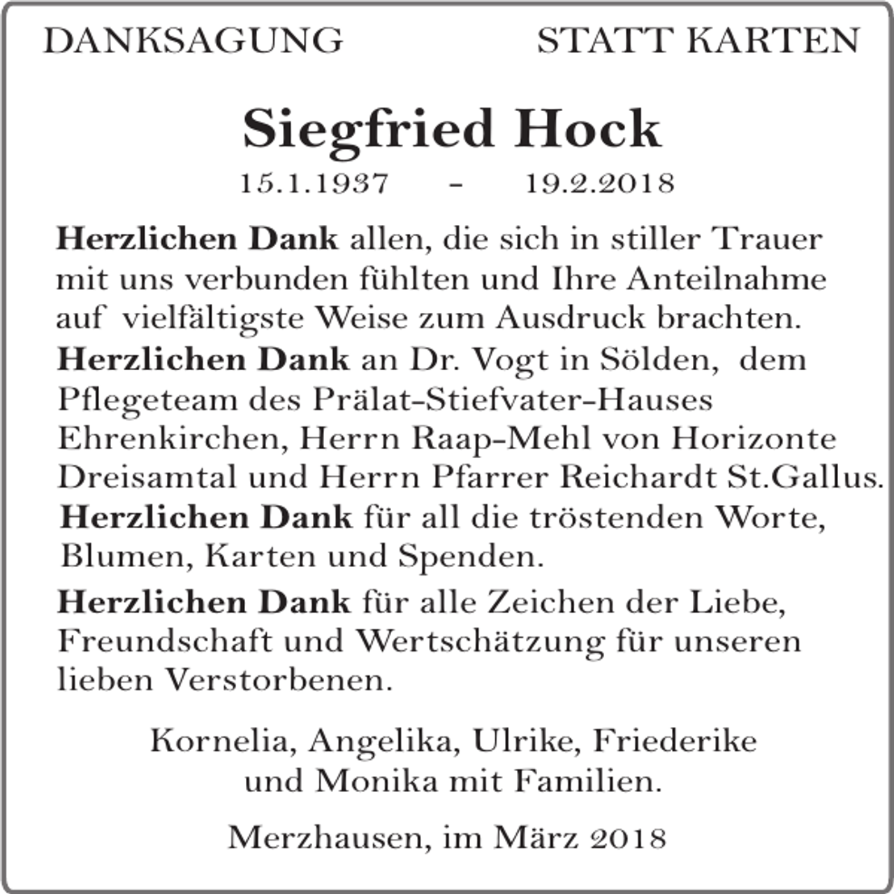<p>DANKSAGUNG</p><p>STATT KARTEN</p><p>Siegfried Hock</p><p>15.1.1937</p><p>-</p><p>19.2.2018</p><p>Herzlichen Dank allen, die sich in stiller Trauer<br />mit uns verbunden fühlten und Ihre Anteilnahme<br />auf vielfältigste Weise zum Ausdruck brachten.<br />Herzlichen Dank an Dr. Vogt in Sölden, dem<br />Pflegeteam des Prälat-Stiefvater-Hauses<br />Ehrenkirchen, Herrn Raap-Mehl von Horizonte<br />Dreisamtal und Herrn Pfarrer Reichardt St.Gallus.<br />Herzlichen Dank für all die tröstenden Worte,<br />Blumen, Karten und Spenden.<br />Herzlichen Dank für alle Zeichen der Liebe,<br />Freundschaft und Wertschätzung für unseren<br />lieben Verstorbenen.<br />Kornelia, Angelika, Ulrike, Friederike<br />und Monika mit Familien.<br />Merzhausen, im März 2018</p>